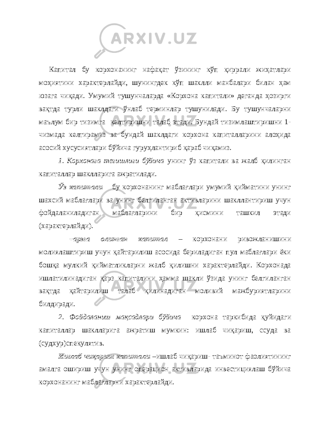 Капитал бу корхонанинг нафақат ўзининг кўп қиррали жиҳатлари моҳиятини характерлайди, шунингдек кўп шаклли манбалари билан ҳам юзага чиқади. Умумий тушунчаларда «Корхона капитали» деганда ҳозирги вақтда турли шаклдаги ўнлаб терминлар тушунилади. Бу тушунчаларни маълум бир тизимга келтиришни талаб этади. Бундай тизимлаштиришни 1- чизмада келтирамиз ва бундай шаклдаги корхона капиталларини алоҳида асосий хусусиятлари бўйича гуруҳлантириб қараб чиқамиз. 1. Корхонага тегишлиги бўйича унинг ўз капитали ва жалб қилинган капиталлар шаклларига ажратилади. Ўз капитали – бу корхонанинг маблағлари умумий қийматини унинг шахсий маблағлари ва унинг белгиланган активларини шакллантириш учун фойдаланиладиган маблағларини бир қисмини ташкил этади (характерлайди). +арзга олинган капитал – корхонани ривожланишини молиялаштириш учун қайтарилиш асосида бериладиган пул маблағлари ёки бошқа мулкий қийматликларни жалб қилишни характерлайди. Корхонада ишлатилинадиган қарз капиталини ҳамма шакли ўзида унинг белгиланган вақтда қайтарилиш талаб қилинадиган моливий мажбуриятларини билдиради. 2. Фойдаланиш мақсадлари бўйича корхона таркибида қуйидаги капиталлар шаклларига ажратиш мумкин: ишлаб чиқариш, ссуда ва (судхур)спекулятив. Ишлаб чиқариш капитали –ишлаб чиқариш- таъминот фаолиятининг амалга ошириш учун унинг операцион активларида инвестициялаш бўйича корхонанинг маблағларни характерлайди. 