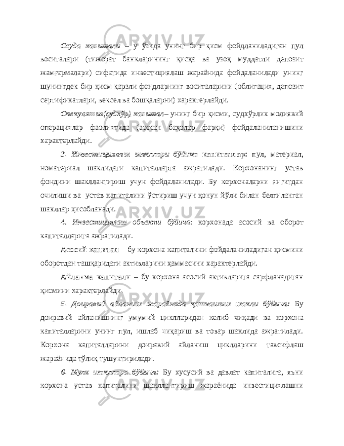 Ссуда капитали – у ўзида унинг бир қисм фойдланиладиган пул воситалари (тижорат банкларининг қисқа ва узоқ муддатли депозит жамғармалари) сифатида инвестициялаш жараёнида фойдаланилади унинг шунингдек бир қисм қарзли фондларнинг воситаларини (облигация, депозит сертификатлари, вексел ва бошқаларни) характерлайди. Спекулятив(судхўр) капитал – унинг бир қисми, судхўрлик молиявий операциялар фаолиятида (асосан баҳолар фарқи) фойдаланиланишини характерлайди. 3. Инвестициялаш шакллари бўйича капиталлар: пул, материал, номатериал шаклидаги капиталларга ажратилади. Корхонанинг устав фондини шакллантириш учун фойдаланилади. Бу корхоналарни янгитдан очилиши ва устав капиталини ўстириш учун қонун йўли билан белгиланган шакллар ҳисобланади. 4. Инвестициялаш объекти бўйича : корхонада асосий ва оборот капиталларига ажратилади. Асосий капитал – бу корхона капиталини фойдаланиладиган қисмини оборотдан ташқаридаги активларини ҳаммасини характерлайди. Айланма капитали – бу корхона асосий активларига сарфланадиган қисмини характерлайди . 5. Доиравий айланиш жараёнида қатнашиш шакли бўйича: Бу доиравий айланишнинг умумий циклларидан келиб чиқади ва корхона капиталларини унинг пул, ишлаб чиқариш ва товар шаклида ажратилади. Корхона капиталларини доиравий айланиш циклларини тавсифлаш жараёнида тўлиқ тушунтирилади. 6. Мулк шакллари бўйича: Бу хусусий ва давлат капиталига, яъни корхона устав капиталини шакллантириш жараёнида инвестициялашни 