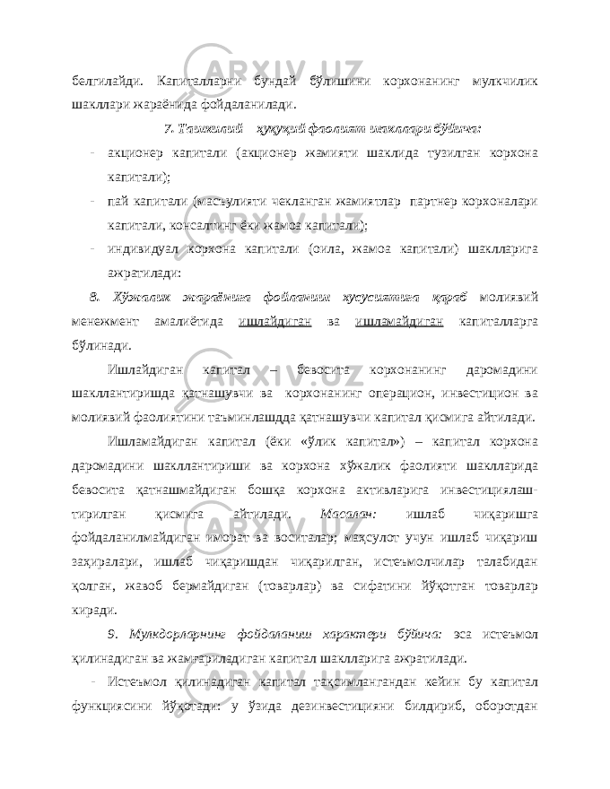 белгилайди. Капиталларни бундай бўлишини корхонанинг мулкчилик шакллари жараёнида фойдаланилади. 7. Ташкилий – ҳуқуқий фаолият шакллари бўйича: - акционер капитали (акционер жамияти шаклида тузилган корхона капитали); - пай капитали (масъулияти чекланган жамиятлар партнер корхоналари капитали, консалтинг ёки жамоа капитали); - индивидуал корхона капитали (оила, жамоа капитали) шаклларига ажратилади: 8. Хўжалик жараёнига фойланиш хусусиятига қараб молиявий менежмент амалиётида ишлайдиган ва ишламайдиган капиталларга бўлинади. Ишлайдиган капитал – бевосита корхонанинг даромадини шакллантиришда қатнашувчи ва корхонанинг операцион, инвестицион ва молиявий фаолиятини таъминлашдда қатнашувчи капитал қисмига айтилади. Ишламайдиган капитал (ёки «ўлик капитал») – капитал корхона даромадини шакллантириши ва корхона хўжалик фаолияти шаклларида бевосита қатнашмайдиган бошқа корхона активларига инвестициялаш- тирилган қисмига айтилади. Масалан: ишлаб чиқаришга фойдаланилмайдиган иморат ва воситалар; маҳсулот учун ишлаб чиқариш заҳиралари, ишлаб чиқаришдан чиқарилган, истеъмолчилар талабидан қолган, жавоб бермайдиган (товарлар) ва сифатини йўқотган товарлар киради. 9. Мулкдорларнинг фойдаланиш характери бўйича: эса истеъмол қилинадиган ва жамғариладиган капитал шаклларига ажратилади. - Истеъмол қилинадиган капитал тақсимлангандан кейин бу капитал функциясини йўқотади: у ўзида дезинвестицияни билдириб, оборотдан 