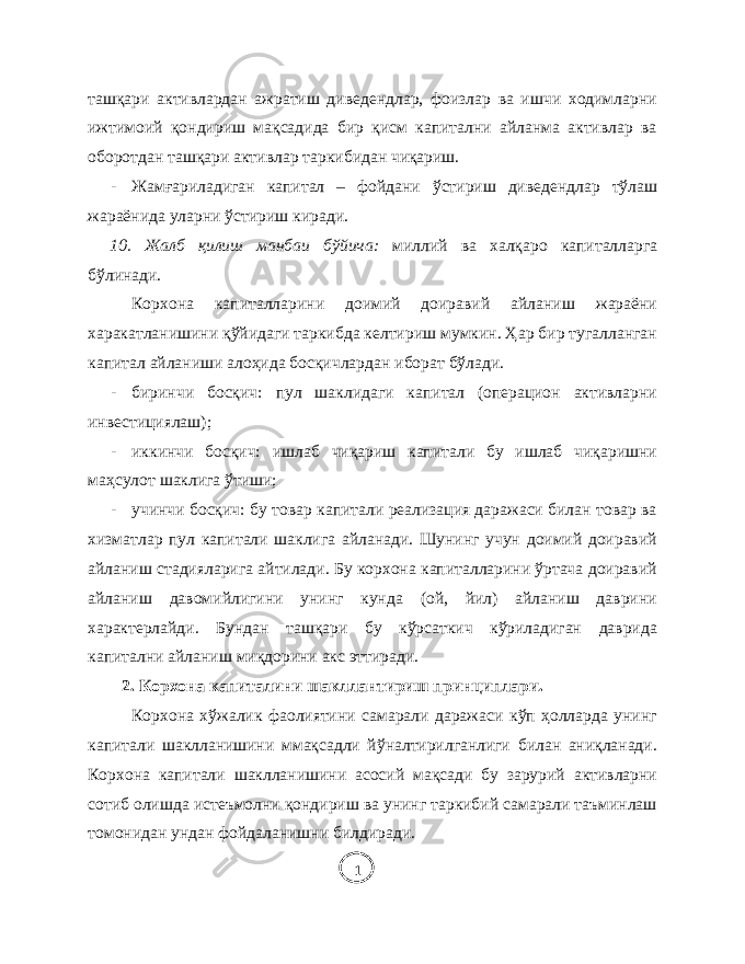 ташқари активлардан ажратиш диведендлар, фоизлар ва ишчи ходимларни ижтимоий қондириш мақсадида бир қисм капитални айланма активлар ва оборотдан ташқари активлар таркибидан чиқариш. - Жамғариладиган капитал – фойдани ўстириш диведендлар тўлаш жараёнида уларни ўстириш киради. 10. Жалб қилиш манбаи бўйича: миллий ва халқаро капиталларга бўлинади. Корхона капиталларини доимий доиравий айланиш жараёни харакатланишини қўйидаги таркибда келтириш мумкин. Ҳар бир тугалланган капитал айланиши алоҳида босқичлардан иборат бўлади. - биринчи босқич: пул шаклидаги капитал (операцион активларни инвестициялаш); - иккинчи босқич: ишлаб чиқариш капитали бу ишлаб чиқаришни маҳсулот шаклига ўтиши; - учинчи босқич: бу товар капитали реализация даражаси билан товар ва хизматлар пул капитали шаклига айланади. Шунинг учун доимий доиравий айланиш стадияларига айтилади. Бу корхона капиталларини ўртача доиравий айланиш давомийлигини унинг кунда (ой, йил) айланиш даврини характерлайди. Бундан ташқари бу кўрсаткич кўриладиган даврида капитални айланиш миқдорини акс эттиради. 2. Корхона капиталини шакллантириш принциплари. Корхона хўжалик фаолиятини самарали даражаси кўп ҳолларда унинг капитали шаклланишини ммақсадли йўналтирилганлиги билан аниқланади. Корхона капитали шаклланишини асосий мақсади бу зарурий активларни сотиб олишда истеъмолни қондириш ва унинг таркибий самарали таъминлаш томонидан ундан фойдаланишни билдиради. 1 