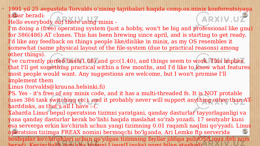• 1991 yil 25 avgustida Torvalds o&#39;zining tajribalari haqida comp.os.minix konferentsiyaga xabar beradi: Hello everybody out there using minix - I&#39;m doing a (free) operating system (just a hobby, won&#39;t be big and professional like gnu) for 386(486) AT clones. This has been brewing since april, and is starting to get ready. I&#39;d like any feedback on things people like/dislike in minix, as my OS resembles it somewhat (same physical layout of the file-system (due to practical reasons) among other things). I&#39;ve currently ported bash(1.08) and gcc(1.40), and things seem to work. This implies that I&#39;ll get something practical within a few months, and I&#39;d like to know what features most people would want. Any suggestions are welcome, but I won&#39;t promise I&#39;ll implement them   Linus (torvalds@kruuna.helsinki.fi) PS. Yes - it&#39;s free of any minix code, and it has a multi-threaded fs. It is NOT protable (uses 386 task switching etc), and it probably never will support anything other than AT- harddisks, as that&#39;s all I have :-(. Xabarda Linus bepul operatsion tizimni yaratgani, qanday dasturlar tayyorlaganligi va yana qanday dasturlar kerak bo&#39;lishi haqida maslahat so&#39;rab yozadi. 17 sentyabr kuni esa serverga erkin ko&#39;chirish uchun yangi tizimning 0.01 raqamli naqlini qo&#39;yyadi. Linus operatsion tizimga FREAX nomini bermoqchi bo&#39;lganda, Ari Lemke ftp serverida boshqalar ko&#39;chirishlari uchun qo&#39;yilgan tizimning fayllar jildiga pub/OS/Linux deb nom beradi. Keyinchalik ayni shu tizimni Linux(Linuks) nomi bilan atashadi. 1992 yilning fevral oyida Linus, qiziqishga, Linuks tizimni ishlatgan ishlatayotgan foydalanuvchilarga pochta orqali ochiq xat jo&#39;natishlarini so&#39;raydi. Natijada, dunening har tomonidan yuzlab ochiq xat keladi. Shunday qilib, rasman Linuks operatsion tizimning emblemasi bo&#39;lib &#34;Tuks&#34; (Tux) nomli pingvincha qabul qilingan. Pingvinglar huddi nimcha, jilet kiyganday bo&#39;lganliklari uchun emblemadagi tasvirga Tuks - tuxedo (inglizchadan - &#34;jilet&#34;) nomi berilgan. Lekin boshqa tushuntiruvi ham mavjud: (T)orvalds (U)ni(X) -> TUX! 