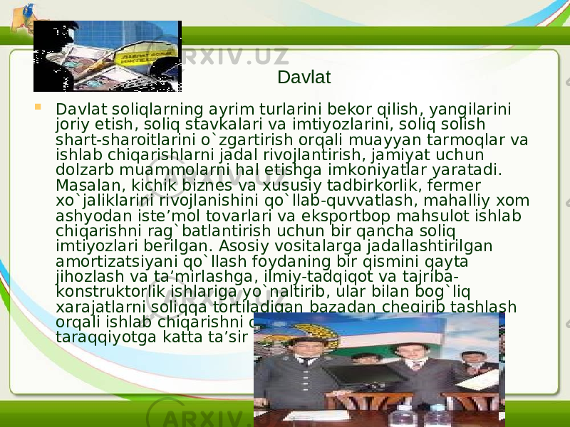  Davlat soliqlarning ayrim turlarini bekor qilish, yangilarini joriy etish, soliq stavkalari va imtiyozlarini, soliq solish shart-sharoitlarini o`zgartirish orqali muayyan tarmoqlar va ishlab chiqarishlarni jadal rivojlantirish, jamiyat uchun dolzarb muammolarni hal etishga imkoniyatlar yaratadi. Masalan, kichik biznes va xususiy tadbirkorlik, fermer xo`jaliklarini rivojlanishini qo`llab-quvvatlash, mahalliy xom ashyodan iste’mol tovarlari va eksportbop mahsulot ishlab chiqarishni rag`batlantirish uchun bir qancha soliq imtiyozlari berilgan. Asosiy vositalarga jadallashtirilgan amortizatsiyani qo`llash foydaning bir qismini qayta jihozlash va ta’mirlashga, ilmiy-tadqiqot va tajriba- konstruktorlik ishlariga yo`naltirib, ular bilan bog`liq xarajatlarni soliqqa tortiladigan bazadan chegirib tashlash orqali ishlab chiqarishni qayta qurollantirish va iqtisodiy taraqqiyotga katta ta’sir etib kelinmoqda. Davlat 