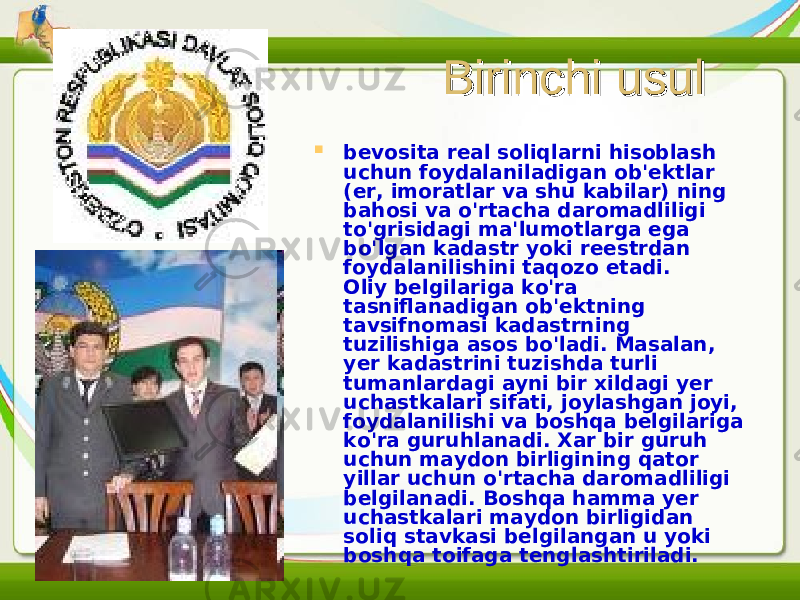 Birinchi usulBirinchi usul  bevosita real soliqlarni hisoblash uchun foydalaniladigan ob&#39;ektlar (er, imoratlar va shu kabilar) ning bahosi va o&#39;rtacha daromadliligi to&#39;grisidagi ma&#39;lumotlarga ega bo&#39;lgan kadastr yoki reestrdan foydalanilishini taqozo etadi. Oliy belgilariga ko&#39;ra tasniflanadigan ob&#39;ektning tavsifnomasi kadastrning tuzilishiga asos bo&#39;ladi. Masalan, yer kadastrini tuzishda turli tumanlardagi ayni bir xildagi yer uchastkalari sifati, joylashgan joyi, foydalanilishi va boshqa belgilariga ko&#39;ra guruhlanadi. Xar bir guruh uchun maydon birligining qator yillar uchun o&#39;rtacha daromadliligi belgilanadi. Boshqa hamma yer uchastkalari maydon birligidan soliq stavkasi belgilangan u yoki boshqa toifaga tenglashtiriladi. 