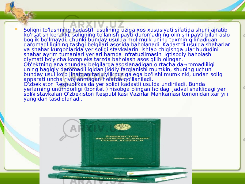  Soliqni to&#39;lashning kadastrli usulining uziga xos xususiyati sifatida shuni ajratib ko&#39;rsatish kerakki, soliqning to&#39;lanish payti daromadning olinishi payti bilan aslo boglik bo&#39;lmaydi, chunki bunday usulda mol-mulk uning taxmin qilinadigan daromadliligining tashqi belgilari asosida baholanadi. Kadastrli usulda shaharlar va shahar kurgonlarida yer soligi stavkalarini ishlab chiqishga ular hududini shahar ayrim tumanlari yerlari hamda infratuzilmasini iqtisodiy baholash qiymati bo&#39;yicha kompleks tarzda baholash asos qilib olingan. Ob&#39;ektning ana shunday belgilarga asoslanadigan o&#39;rtacha da¬romadliligi uning haqiqiy daromadliligidan jiddiy farqlanishi mumkin, shuning uchun bunday usul ko&#39;p jihatdan tarixiylik tusiga ega bo&#39;lishi mumkinki, undan soliq apparati uncha rivojlanmagan holatda qo&#39;llaniladi. O&#39;zbekiston Respublikasida yer soli q i kadastli usulda undiriladi. Bunda yerlarning unumdorligi (boniteti) hisobga olingan holdagi jadval shaklidagi yer soli\i stavkalari O&#39;zbekiston Respublikasi Vazirlar Mahkamasi tomonidan xar yili yangidan tasdiqlanadi. 