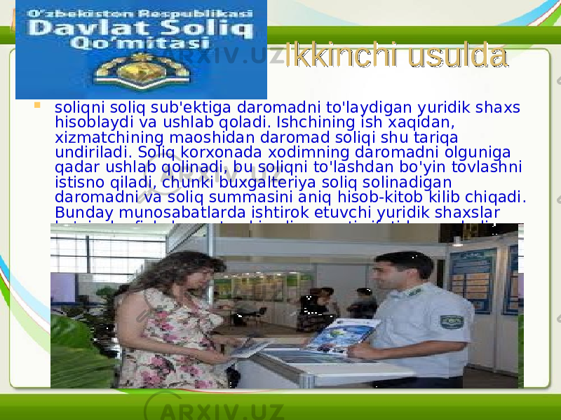 Ikkinchi usuldaIkkinchi usulda  soliqni soliq sub&#39;ektiga daromadni to&#39;laydigan yuridik shaxs hisoblaydi va ushlab qoladi. Ishchining ish xaqidan, xizmatchining maoshidan daromad soli q i shu tariqa undiriladi. Soliq korxonada xodimning daromadni olguniga qadar ushlab qolinadi, bu soliqni to&#39;lashdan bo&#39;yin tovlashni istisno qiladi, chunki buxgalteriya soliq solinadigan daromadni va soliq summasini aniq hisob-kitob kilib chiqadi. Bunday munosabatlarda ishtirok etuvchi yuridik shaxslar ko&#39;pincha fiskal agent yoki soliq agenti sifatida qaraladi. 