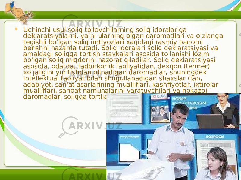  Uchinchi usul soliq to&#39;lovchilarning soliq idoralariga deklaratsiyalarni, ya&#39;ni ularning olgan daromadlari va o&#39;zlariga tegishli bo&#39;lgan soliq imtiyozlari xaqidagi rasmiy banotni berishni nazarda tutadi. Soliq idoralari soliq deklaratsiyasi va amaldagi soliqqa tortish stavkalari asosida to&#39;lanishi lozim bo&#39;lgan soliq miqdorini nazorat qiladilar. Soliq deklaratsiyasi asosida, odatda, tadbirkorlik faoliyatidan, dexqon (fermer) xo&#39;jaligini yuritishdan olinadigan daromadlar, shuningdek intellektual faoliyat bilan shugullanadigan shaxslar (fan, adabiyot, san&#39;at asarlarining mualliflari, kashfiyotlar, ixtirolar mualliflari, sanoat namunalarini yaratuvchilari va hokazo) daromadlari soliqqa tortiladi.  