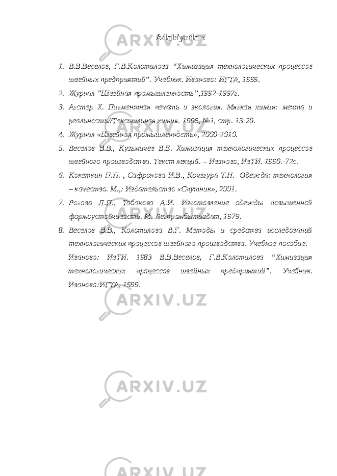 Аdаbiyotlаr : 1. В.В.Веселов, Г.В.Колотилова “Химизация технологических процессов швейных предприятий” . Учебник . Иваново: ИГТА, 1999. 2. Журнал ”Швейная промышленность”,1992-1997г. 3. Агстер Х. Пигментная печать и экология. Мягкая химия: мечта и реальность//Текстильная химия.-1996, №1, стр. 13-20. 4. Журнал «Швейная промышленность», 2 0 00-2010. 5. Веселов В.В., Кузьмичев В.Е. Химизация технологических процессов швейного производства. Текст лекций. – Иваново, ИвТИ. 1990.-72с. 6. Кокеткин П.П. , Сафронова И.В., Кочегура Т.Н. Одежда: технология – качество. М.,: Издательство «Спутник», 2001. 7. Рогова Л.П., Табакова А.И. Изготовление одежды повышенной формоустойчивости. М. Легпромбытиздат, 1979. 8. Веселов В.В., Колотилова В.Г. Методы и средства исследований технологических процессов швейного производства. Учебное пособие. Иваново: ИвТИ. 1983 В.В.Веселов, Г.В.Колотилова “Химизация технологических процессов швейных предприятий” . Учебник . Иваново:ИГТА, 1999. 