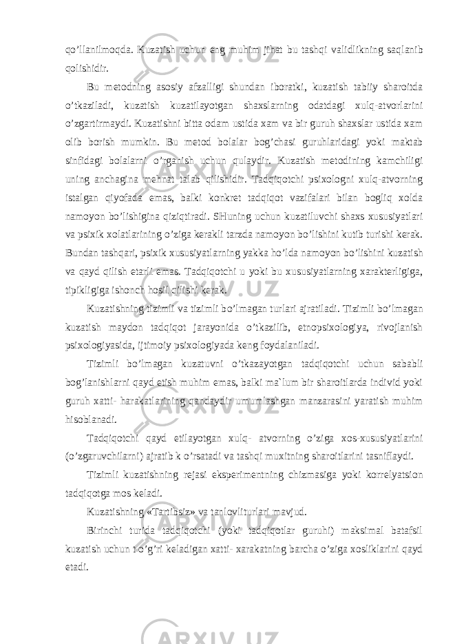 q o’ llanilmoqda. Kuzatish uchun eng mu h im ji h at bu tash q i validlikning sa q lanib q olishidir. Bu metodning asosiy afzalligi shundan iboratki, kuzatish tabiiy sharoitda o’ tkaziladi, kuzatish kuzatilayotgan shaxslarning odatdagi xulq-atvorlarini o’ zgartirmaydi. Kuzatishni bitta oda m ustida xam va bir guruh shaxslar ustida xam olib borish mumkin. Bu metod bolalar bog ’ chasi guruhlaridagi yoki maktab sinfidagi bolalarni o’ rganish uchun qulaydir. Kuzatish metodining kamchiligi uning anchagina mehnat talab qilishidir. Tadqiqotchi psixologni xulq-atvorning istalgan qiyofada emas, balki konkret tadqiqot vazifalari bilan bogliq xolda namoyon b o’ lishigina qiziqtiradi. SHuning uchun kuzatiluvchi shaxs xususiyatlari va psixik xolatlarining o’ ziga kerakli tarzda namoyon b o’ lishini kutib turishi kerak. Bundan tashqari, psixik xususiyatlarning yakka h o’ lda namoyon b o’ lishini kuzatish va qayd qilish etarli emas. Tadqiqotchi u yoki bu xususiyatlarning xarakterligiga, tipikligiga ishonch hosil qilishi kerak. Kuzatishning tizimli va tizimli b o’ lmagan turlari ajratiladi. Tizimli b o’ lmagan kuzatish maydon tadqiqot jarayonida o’ tkazilib, etnopsixologiya, rivojlanish psixologiyasida, ijtimoiy psixologiyada keng foydalaniladi. Tizimli b o’ lmagan kuzatuvni o’ tkazayotgan tadqiqotchi uchun sababli bog ’ lanishlarni qayd etish muhim emas, balki ma`lum bir sharoitlarda individ yoki guruh xatti- harakatlarining qandaydir umumlashgan manzarasini yaratish muhim hisoblanadi. Tadqiqotchi qayd etilayotgan xulq- atvorning o’ ziga xos-xususiyatlarini ( o’ zgaruvchilarni) ajratib k o’ rsatadi va tashqi muxitning sharoitlarini tasniflaydi. Tizimli kuzatishning rejasi eksperimentning chizmasiga yoki korrel ya tsion tad q i q otga mo s keladi. Kuzatishning «Tartibsiz» va tanlovliturlari mavjud. Birinchi turida tadqiqotchi (yoki tadqiqotlar guruhi) maksimal batafsil kuzatish uchun t o’ g ’ ri keladigan xatti- xarakatning barcha o’ ziga xosliklarini qayd etadi. 