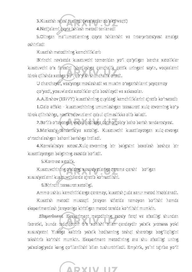 3.Kuzatish rejasi tuziladi (vaziyatlar ob`ekti vaqti) 4.Natijalarni qayta ishlash metodi tanlanadi 5.Olingan ma`lumotlarning qayta ishlanishi va interpritatsiyasi amalga oshiriladi Kuzatish metodining kamchiliklari : Birinchi navbatda kuzatuvchi tomonidan y o’ l q o’ yilgan barcha xatoliklar kuzatuvchi o’ z farazini isbotlashga qanchalik qattik uringani sayin, voqealarni idrok qilishda xatoga y o’ l q o’ yish shunchalik ortadi. U charchaydi, vaziyatga moslashadi va muxim o’ zgarishlarni payqamay q o’ yadi, yozuvlarda xatoliklar qila boshlaydi va xakazolar. A.A.Ershov (1977Y) kuzatishning quyidagi kamchiliklarini ajratib k o’ rsatadi: 1.Galo effekt - kuzatuvchining umumlashgan taassuroti xulq-atvorning k o’ p idrok qilinishiga, nozik tafovutlarni qabul qilmaslikka olib keladi. 2. B o’ lib o’ tayotgan voqea hodisaga doimo ijobiy baho berish tendentsiyasi. 3.Markaziy tendentsiya xatoligi. Kuzatuvchi kuzatilayotgan xulq-atvorga o’ rtachalashgan bahoni berishga intiladi. 4.Korreleltsiya xatosi.Xulq-atvorning bir belgisini baxolash boshqa bir kuzatilayotgan belgining asosida b o’ ladi. 5.Kontrast xatolik. Kuzatuvchining o’ zidagi xususiyatlariga qarama-qarshi b o’ lgan xususiyatlarni kuzatuvchilarda ajratib k o’ rsatilishi. 6.Birinchi taassurot xatoligi. Ammo ushbu kamchiliklarga qaramay, kuzatish juda zarur metod hisoblanadi. Kuzatish metodi mustaqil jarayon sifatida namoyon b o’ lishi hamda eksperimentlash jarayoniga kiritilgan metod tarzida k o’ rilishi mumkin. Eksperiment. Eksperiment metodining asosiy farqi va afzalligi shundan iboratki, bunda tadqiqotchi o’ z xohishi bilan qandaydir psixik protsess yoki xususiyatni Yuzaga keltirib psixik hodisaning tashqi sharoitga bog ’ liqligini tekshirib k o’ rishi mumkin. Eksperiment metodining ana shu afzalligi uning psixologiyada keng q o’l lanilishi bilan tushuntiriladi. Empirik, ya`ni tajriba y o’ li 