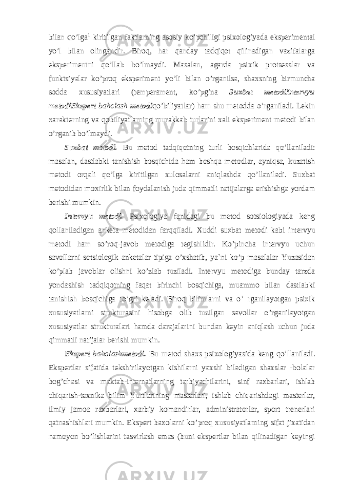 bilan q o’ lga 1 kiritilgan faktlarning asosiy k o’ pchiligi psixologiyada eksperimental y o’ l bilan olingandir. Biroq, har qanday tadqiqot qilinadigan vazifalarga eksperimentni q o’ llab b o’ lmaydi. Masalan, agarda psixik protsesslar va funktsiyalar k o’ proq eksperiment yo ’ li bilan o’ rganilsa, shaxsning birmuncha sodda xususiyatlari (temperament, k o’ pgina Suxbat metodi Intervyu metodi Ekspert baholash metodi q o’ biliyatlar) ham shu metodda o’ rganiladi. Lekin xarakterning va qo biliyatlarning murakkab turlarini xali eksperiment metodi bilan o’ rganib b o’ lmaydi. Suxbat metodi. Bu metod tadqiqotning turli bosqichlarida qo ’ llaniladi: masalan, dastlabki tanishish bosqichida ham boshqa metodlar, ayniqsa, kuzatish metodi orqali qo ’ lga kiritilgan xulosalarni aniqlashda qo ’ llaniladi. Suxbat meto d idan moxirlik bilan foydalanish juda q immatli natijalarga erishishga yordam berishi mumkin. Interv y u metodi. Psixologiya fanidagi bu metod sotsiologiyada keng qo llaniladigan anketa metodidan far qq iladi. Xuddi suxbat metodi kabi interv y u metodi h am s o ’ ro q -javob metodiga tegishlidir. Ko ’ pincha intervyu uchun savollarni sotsiologik anketalar tipiga o ’ xshatib, ya`ni ko ’ p masalalar Yuzasidan ko ’ plab javoblar olishni ko ’ zlab tuziladi. Intervyu metodiga bunday tarzda yondashish tadqiqotning faqat birinchi bosqichiga, muammo bilan dastlabki tanishish bosqichiga to ’ gri keladi. Biroq bilimlarni va o ’ rganilayotgan psixik xususiyatlarni strukturasini hisobga olib tuzilgan savollar o ’ rganilayotgan xususiyatlar strukturalari hamda darajalarini bundan keyin aniqlash uchun juda qimmatli natijalar berishi mumkin. Ekspert ba h olash metodi. Bu metod shaxs psixologiyasida keng qo ’ llaniladi. Ekspertlar sifatida tekshirilayotgan kishilarni yaxshi biladigan shaxslar -bolalar bog ’ chasi va maktab-internatlarning tarbiyachilarini, sinf raxbarlari, ishlab chiqarish-texnika bilim Yurtlarining masterlari, ishlab chiqarishdagi masterlar, ilmiy jamoa raxbarlari, xarbiy komandirlar, administratorlar, sport trenerlari qatnashishlari mumkin. Ekspert baxolarni ko ’ proq xususiyatlarning sifat jixatidan namoyon bo ’ lishlarini tasvirlash emas (buni ekspertlar bilan qilinadigan keyingi 