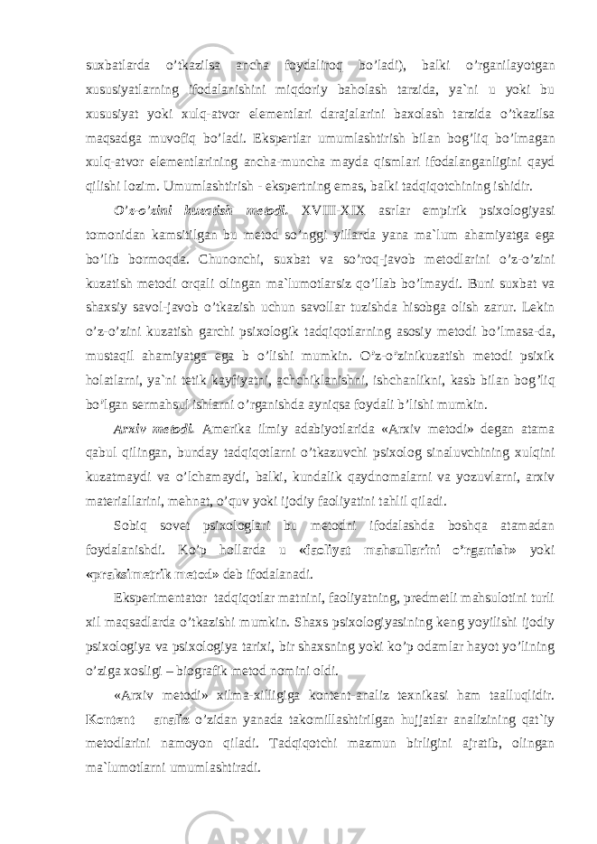 suxbatlarda o ’ tkazilsa ancha foydaliroq bo ’ ladi), balki o ’ rganilayotgan xususiyatlarning ifodalanishini miqdoriy baholash tarzida, ya`ni u yoki bu xususiyat yoki xulq-atvor elementlari darajalarini baxolash tarzida o ’ tkazilsa maqsadga muvofiq bo ’ ladi. Ekspertlar umumlashtirish bilan bog ’ liq bo ’ lmagan xulq-atvor elementlarining ancha-muncha mayda qismlari ifodalanganligini qayd qilishi lozim. Umumlashtirish - ekspertning emas, balki tadqiqotchining ishidir. O ’ z-o ’ zini kuzatish metodi. XVIII-XIX asrlar empirik psixologiyasi tomonidan kamsitilgan bu metod so ’ nggi yillarda yana ma`lum ahamiyatga ega bo ’ lib bormoqda. Chunonchi, suxbat va so ’ roq-javob metodlarini o ’ z-o ’ zini kuzatish metodi orqali olingan ma`lumotlarsiz qo ’ llab bo ’ lmaydi. Buni suxbat va shaxsiy savol-javob o ’ tkazish uchun savollar tuzishda hisobga olish zarur. Lekin o ’ z-o ’ zini kuzatish garchi psixologik tadqiqotlarning asosiy metodi bo ’ lmasa-da, mustaqil ahamiyatga ega b o ’ lishi mumkin. O ’ z-o ’ zini kuzatish metodi psixik holatlarni, ya`ni tetik kayfiyatni, achchiklanishni, ishchanlikni, kasb bilan bog ’ liq bo ’ lgan sermahsul ishlarni o ’ rganishda ayniqsa foydali b ’ lishi mumkin. Arxiv metodi. Amerika ilmiy adabiyotlarida «Arxiv metodi» degan atama qabul qilingan, bunday tadqiqotlarni o’tkazuvchi psixolog sinaluvchining xulqini kuzatmaydi va o’lchamaydi, balki, kundalik qaydnomalarni va yozuvlarni, arxiv materiallarini, mehnat, o’quv yoki ijodiy faoliyatini tahlil qiladi. Sobiq sovet psixologlari bu metodni ifodalashda boshqa atamadan foydalanishdi. Ko’p hollarda u «faoliyat mahsullarini o’rganish» yoki «praksimetrik metod» deb ifodalanadi. Eksperimentator tadqiqotlar matnini, faoliyatning, predmetli mahsulotini turli xil maqsadlarda o’tkazishi mumkin. Shaxs psixologiyasining keng yoyilishi ijodiy psixologiya va psixologiya tarixi, bir shaxsning yoki ko’p odamlar hayot yo’lining o’ziga xosligi – biografik metod nomini oldi. «Arxiv metodi» xilma-xilligiga kontent-analiz texnikasi ham taalluqlidir. Kontent – analiz o’zidan yanada takomillashtirilgan hujjatlar analizining qat`iy metodlarini namoyon qiladi. Tadqiqotchi mazmun birligini ajratib, olingan ma`lumotlarni umumlashtiradi . 