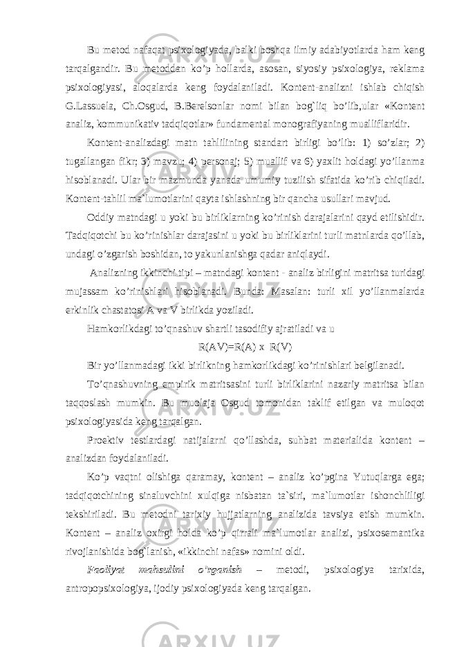 Bu metod nafaqat psixologiyada, balki boshqa ilmiy adabiyotlarda ham keng tarqalgandir. Bu metoddan ko’p hollarda , asosan, siyosiy psixologiya, reklama psixologiyasi, aloqalarda keng foydalaniladi. Kontent - analizni ishlab chiqish G.Lassuela, Ch.Osgud, B.Berelsonlar nomi bilan bog`liq bo’lib,ular «Kontent analiz, kommunikativ tadqiqotlar» fundamental monografiyaning mualliflaridir. Kontent - analizdagi matn tahlilining standart birligi bo’lib : 1) so’zlar; 2) tugallangan fikr; 3) mavzu; 4) personaj; 5) muallif va 6) yaxlit holdagi yo’llanma hisoblanadi . Ular bir mazmunda yanada umumiy tuzilish sifatida ko’rib chiqiladi. Kontent - tahlil ma`lumotlarini qayta ishlashning bir qancha usullari mavjud. Oddiy matndagi u yoki bu birliklarning ko’rinish darajalarini qayd etilishidir. Tadqiqotchi bu ko’rinishlar darajasini u yoki bu birliklarini turli matnlarda qo’llab, undagi o’zgarish boshidan, to yakunlanishga qadar aniqlaydi. Analizning ikkinchi tipi – matndagi kontent - analiz birligini matritsa turi dagi mujassam ko’rinishlari hisoblanadi. Bunda: Masalan: turli xil yo’llanmalarda erkinlik chastatosi A va V birlikda yoziladi. Hamkorlikdagi to’qnashuv shartli tasodifiy ajratiladi va u R(AV)=R(A) x R(V) Bir yo’llanmadagi ikki birlikning hamkorlikdagi ko’rinishlari belgilanadi. To’qnashuvning empirik matritsasini turli birliklarini nazariy matritsa bilan taqqoslash mumkin. Bu muolaja Osgud tomonidan taklif etilgan va muloqot psixologiyasida keng tarqalgan. Proektiv testlardagi natijalarni qo’llashda, suhbat materialida kontent – analizdan foydalaniladi. K o’p vaqtni olishiga qaramay, kontent – analiz ko’pgina Yutuqlarga ega; tadqiqotchining sinaluvchini xulqiga nisbatan ta`siri, ma`lumotlar ishonchliligi tekshiriladi. Bu metodni tarixiy hujjatlarning analizida tavsiya etish mumkin. Kontent – analiz oxirgi holda ko’p qirrali ma`lumotlar analizi, psixosemantika rivojlanishida bog`lanish, «ikkinchi nafas» nomini oldi. Faoliyat mahsulini o’rganish – metodi, psixologiya tarixida, antropopsixologiya, ijodiy psixologiyada keng tarqalgan. 