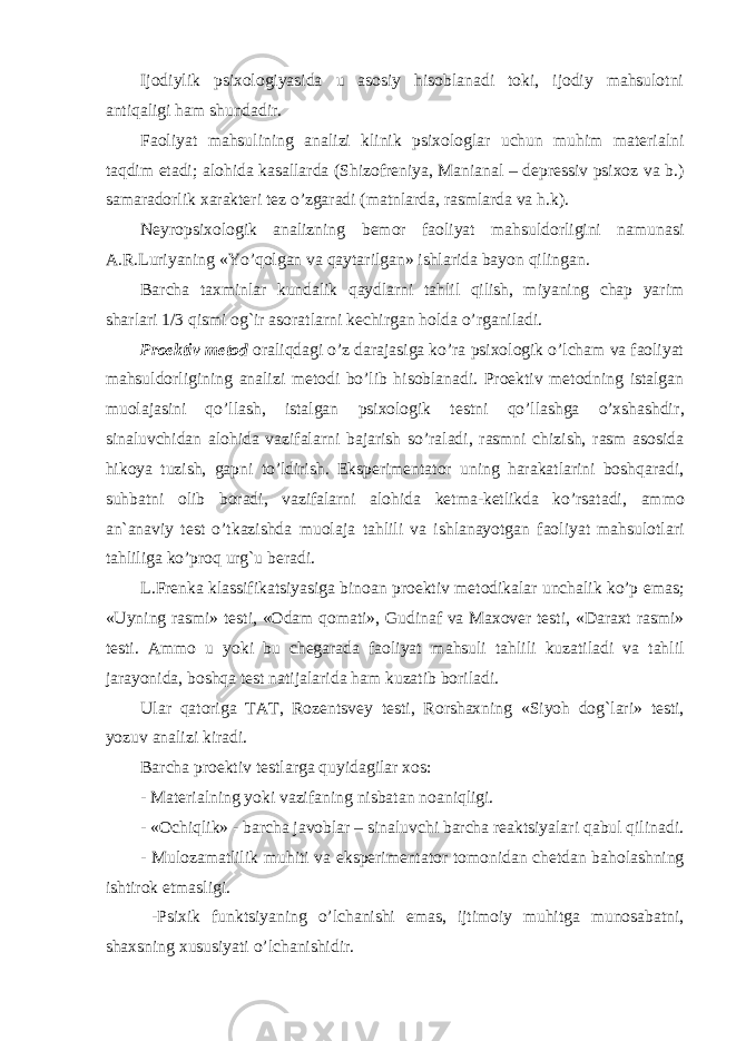 Ijodiylik psixologiyasida u asosiy hisoblanadi toki, ijodiy mahsulotni antiqaligi ham shundadir. Faoliyat mahsul ining analizi klinik psixologlar uchun muhim materialni taqdim etadi; alohida kasallarda (Shizofreniya, Manianal – depressiv psixoz va b.) samaradorlik xarakteri tez o’zgaradi (matnlarda, rasmlarda va h.k). Neyropsixologik analizning bemor faoliyat mahsuldorligini namunasi A.R.Luriyaning «Yo’qolgan va qaytarilgan» ishlarida bayon qilingan. Barcha taxminlar kundalik qaydlarni tahlil qilish, miyaning chap yarim sharlari 1/3 qismi og`ir asoratlarni kechirgan h olda o’rgan il adi. Proektiv metod oraliqdagi o’z darajasiga ko’ra psixologik o’lcham va faoliyat mahsuldorligini ng analizi metodi bo’lib hisoblanadi. Proektiv metodning istalgan muolajasini qo’llash, istalgan psixologik testni qo’llashga o’xshashdir , sinaluvchi d a n alohida vazifalarni bajarish so’raladi , rasmni chizish, rasm asosida hikoya tuzish, gapni to’ldirish. Eksperimentator uning harakatlarini boshqaradi, suhbatni olib boradi, vazifalarni alohida ketma-ketlikda ko’rsatadi , ammo an`anaviy test o’tkazishda muolaja tah li l i va ishlanayotgan faoliyat mahsulotlari tahliliga ko’proq urg`u beradi. L.Frenka klassifikatsiyasiga binoan proektiv metodikalar unchalik ko’p emas; «Uyning rasmi» testi, «Odam qomati», Gudinaf va Maxover testi, «Daraxt rasmi» testi. Ammo u yoki bu chegarada faoliyat m a hsuli tahlili kuzatiladi va tahlil jarayonida, boshqa test natijalarida ham kuzatib boriladi. Ular qatoriga TAT, Rozentsvey testi , Rorshaxning «Siyoh dog` lar i» testi, yozuv analizi kiradi. Barcha proektiv test larga quyidagilar xos: - Materialning yoki vazifa ning nisbatan noaniqligi. - «Ochiqlik» - barcha javoblar – sinaluvchi barcha reaktsiyalari qabul qilinadi. - Mulozamatlilik muhiti va eksperimentator tomonidan chetdan baholashning ishtirok etmasligi. -Psixik funktsiyaning o’lchanishi emas, ijtimoiy muhitga munosabatni, shaxsning xususiyati o’lchanishidir. 