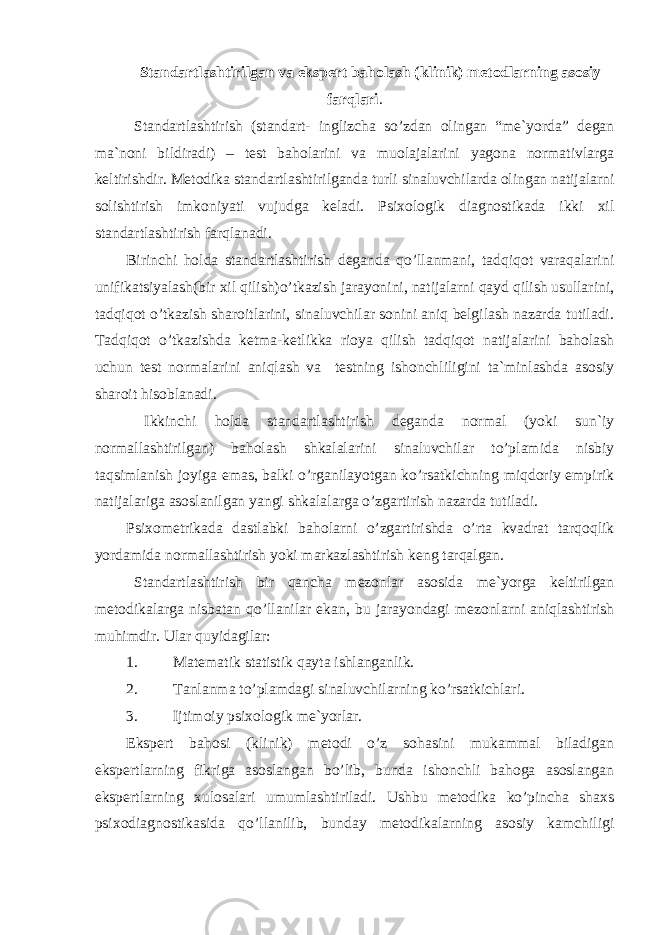 Standartlashtirilgan va ekspert baho lash (klinik) metodlarning asosiy farqlari . Standartlashtirish (standart- inglizcha so’zdan olingan “me`yorda” degan ma`noni bildiradi) – test baholarini va muolajalarini yagona normativlarga keltirishdir. Metodika standartlashtirilganda turli sinaluvchilarda olingan natijalarni solishtirish imkoniyati vujudga keladi. Psixologik diagnostikada ikki xil standartlashtirish farqlanadi. Birinchi holda standartlashtirish deganda qo’llanmani, tadqiqot varaqalarini unifikatsiyalash(bir xil qilish)o’tkazish jarayonini, natijalarni qayd qilish usullarini, tadqiqot o’tkazish sharoitlarini, sinaluvchilar sonini aniq belgilash nazarda tutiladi. Tadqiqot o’tkazishda ketma-ketlikka rioya qilish tadqiqot natijalarini baholash uchun test normalarini aniqlash va testning ishonchliligini ta`minlashda asosiy sharoit hisoblanadi. Ikkinchi holda standartlashtirish deganda normal (yoki sun`iy normallashtirilgan) baholash shkalalarini sinaluvchilar to’plamida nisbiy taqsimlanish joyiga emas, balki o’rganilayotgan ko’rsatkichning miqdoriy empirik natijalariga asoslanilgan yangi shkalalarga o’zgartirish nazarda tutiladi. Psixometrikada dastlabki baholarni o’zgartirishda o’rta kvadrat tarqoqlik yordamida normallashtirish yoki markazlashtirish keng tarqalgan. Standartlashtirish bir qancha mezonlar asosida me`yorga keltirilgan metodikalarga nisbatan qo’llanilar ekan, bu jarayondagi mezonlarni aniqlashtirish muhimdir. Ular quyidagilar: 1. Matematik statistik qayta ishlanganlik. 2. Tanlanma to’plamdagi sinaluvchilarning ko’rsatkichlari. 3. Ijtimoiy psixologik me`yorlar. Ekspert bahosi (klinik) metodi o’z sohasini mukammal biladigan ekspertlarning fikriga asoslangan bo’lib, bunda ishonchli bahoga asoslangan ekspertlarning xulosalari umumlashtiriladi. Ushbu metodika ko’pincha shaxs psixodiagnostikasida qo’llanilib, bunday metodikalarning asosiy kamchiligi 