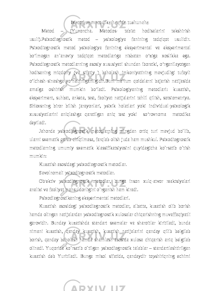 Metod va metodika haqida tushuncha Metod – (Yunoncha. Metodos- tabiat hodisalarini tekshirish usuli).Psixodiagnostik metod – psixologiya fanining tadqiqot usulidir. Psixodiagnostik metod psixologiya fanining eksperimental va eksperimental bo’lmagan an`anaviy tadqiqot metodlariga nisbatan o’ziga xoslikka ega. Psixodiagnostik metodlarning asosiy xususiyati shundan iboratki, o’rganilayotgan hodisaning miqdoriy (va sifatiy ) baholash imkoniyatining mavjudligi tufayli o’lchash-sinashga yo’naltirilganligidir.Buni ma`lum qoidalarni bajarish natijasida amalga oshirish mumkin bo’ladi. Psixologiyaning metodlari: kuzatish, eksperiment, suhbat, anketa, test, faoliyat natijalarini tahlil qilish, sotsiometriya. SHaxsning biror bilish jarayonlari, psixik holatlari yoki individual-psixologik xususiyatlarini aniqlashga qaratilgan aniq test yoki so’rovnoma metodika deyiladi. Jahonda psixodiagnostik metodlarning mingdan ortiq turi mavjud bo`lib, ularni sxematik qarab chiqilmasa, farqlab olish juda ham mushkul. Psixodiagnostik metodlarning umumiy sxematik klassifikatsiyasini quyidagicha ko`rsatib o`tish mumkin: Kuzatish asosidagi psixodiagnostik metodlar. Savolnomali psixodiagnostik metodlar. Ob&#39;ektiv psixodiagnostik metodlar, bunga inson xulq-atvor reaktsiyalari analizi va faoliyat mahsuldorligini o`rganish ham kiradi. Psixodiagnostikaning eksperimental metodlari. Kuzatish asosidagi psixodiagnostik metodlar, albatta, kuzatish olib borish hamda olingan natijalardan psixodiagnostik xulosalar chiqarishning muvaffaqiyatli garovidir. Bunday kuzatishda standart sxemalar va sharoitlar kiritiladi, bunda nimani kuzatish, qanday kuzatish, kuzatish natijalarini qanday qilib belgilab borish, qanday baholash hamda sharhlash asosida xulosa chiqarish aniq belgilab olinadi. Yuqorida ko`rsatib o`tilgan psixodiagnostik talablar – standartlashtirilgan kuzatish deb Yuritiladi. Bunga misol sifatida, qandaydir topshiriqning echimi EKSPERIMENTAL PSIXOLOGIYANING METODLARI 