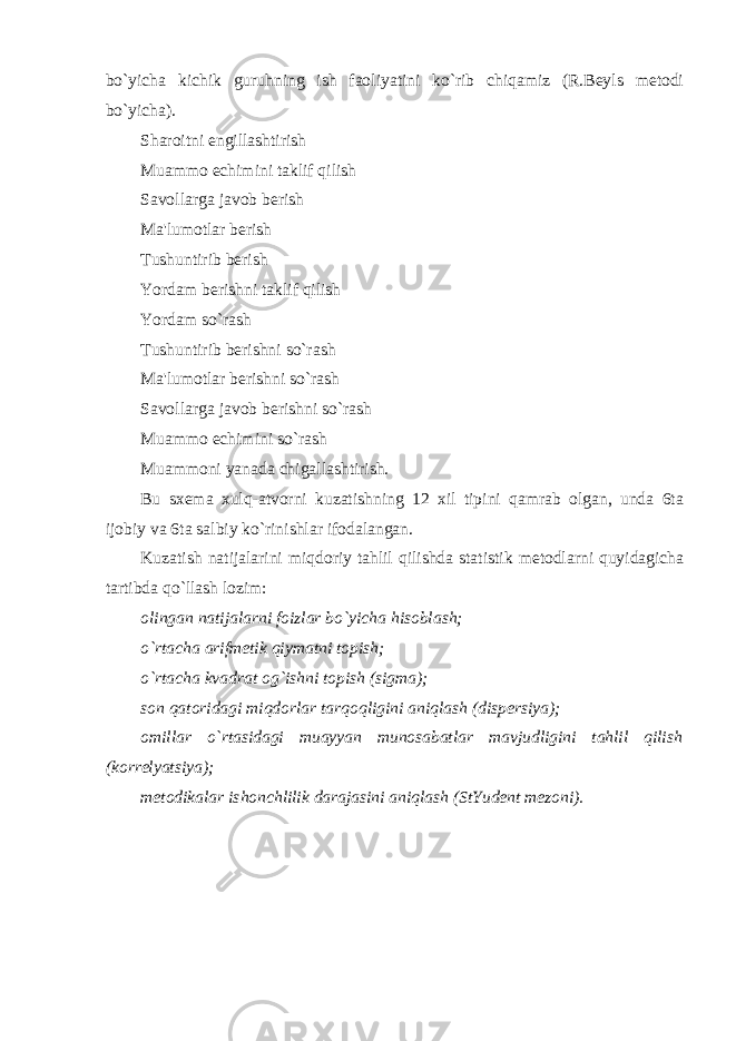 bo`yicha kichik guruhning ish faoliyatini ko`rib chiqamiz (R.Beyls metodi bo`yicha). Sharoitni engillashtirish Muammo echimini taklif qilish Savollarga javob berish Ma&#39;lumotlar berish Tushuntirib berish Yordam berishni taklif qilish Yordam so`rash Tushuntirib berishni so`rash Ma&#39;lumotlar berishni so`rash Savollarga javob berishni so`rash Muammo echimini so`rash Muammoni yanada chigallashtirish. Bu sxema xulq-atvorni kuzatishning 12 xil tipini qamrab olgan, unda 6ta ijobiy va 6ta salbiy ko`rinishlar ifodalangan. Kuzatish natijalarini miqdoriy tahlil qilishda statistik metodlarni quyidagicha tartibda qo`llash lozim: olingan natijalarni foizlar bo`yicha hisoblash; o`rtacha arifmetik qiymatni topish; o`rtacha kvadrat og`ishni topish (sigma); son qatoridagi miqdorlar tarqoqligini aniqlash (dispersiya); omillar o`rtasidagi muayyan munosabatlar mavjudligini tahlil qilish (korrelyatsiya); metodikalar ishonchlilik darajasini aniqlash (StYudent mezoni). EKSPERIMENTAL PSIXOLOGIYANING METODLARI 