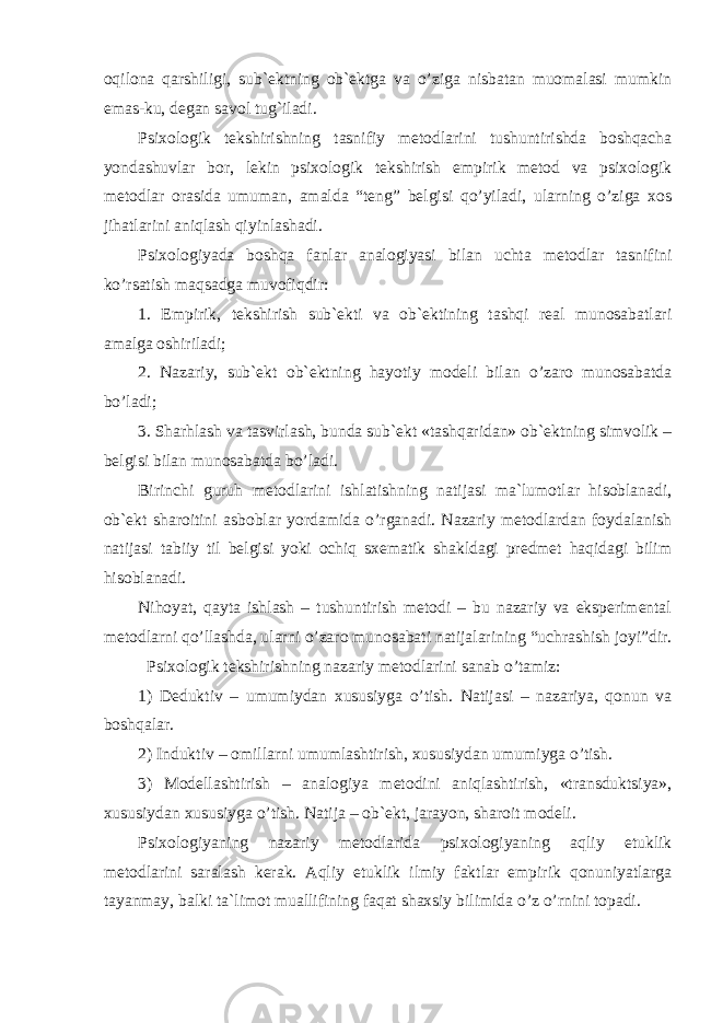 oqilona qarshiligi, sub`ektning ob`ektga va o’ziga nisbatan muomalasi mumkin emas-ku, degan savol tug`iladi. Psixologik tekshirishning tasnifiy metodlarini tushuntirishda boshqacha yondashuvlar bor, lekin psixologik tekshirish empirik metod va psixologik metodlar orasida umuman, amalda “teng” belgisi qo’yiladi, ularning o’ziga xos jihatlarini aniqlash qiyinlashadi. Psixologiyada boshqa fanlar analogiyasi bilan uchta metodlar tasnifini ko’rsatish maqsadga muvofiqdir: 1. Empirik, tekshirish sub`ekti va ob`ektining tashqi real munosabatlari amalga oshiriladi; 2. Nazariy, sub`ekt ob`ektning hayotiy modeli bilan o’zaro munosabatda bo’ladi; 3. S h arhlash va tasvirlash, bunda sub`ekt «tashqaridan» ob`ektning simvolik – belgisi bilan munosabatda bo’ladi. Birinchi guruh metodlarini ishlatishning natijasi ma`lumotlar hisoblanadi, ob`ekt sharoitini asboblar yordamida o’rganadi. Nazariy metodlardan foydalanish natijasi tabiiy til belgisi yoki ochiq sxematik shakldagi predmet haqidagi bilim hisoblanadi. Nihoyat, qayta ishlash – tushuntirish metodi – bu nazariy va eksperimental metodlarni qo’llashda, ularni o’zaro munosabati natijalarining “uchrashish joyi”dir. Psixologik tekshirishning nazariy metodlarini sanab o’tamiz: 1) Deduktiv – umumiydan xususiyga o’tish. Natijasi – nazariya, qonun va boshqalar. 2) Induktiv – omillarni umumlashtirish, xususiydan umumiyga o’tish. 3) Modellashtirish – analogiya metodini aniqlashtirish, «transduktsiya», xususiydan xususiyga o’tish. Natija – ob`ekt, jarayon, sharoit modeli. Psixologiyaning nazariy metodlarida psixologiyaning aqliy etuklik metodlarini saralash kerak. Aqliy etuklik ilmiy faktlar empirik qonuniyatlarga tayanmay, balki ta`limot muallifining faqat shaxsiy bilimida o’z o’rnini topadi. EKSPERIMENTAL PSIXOLOGIYANING METODLARI 