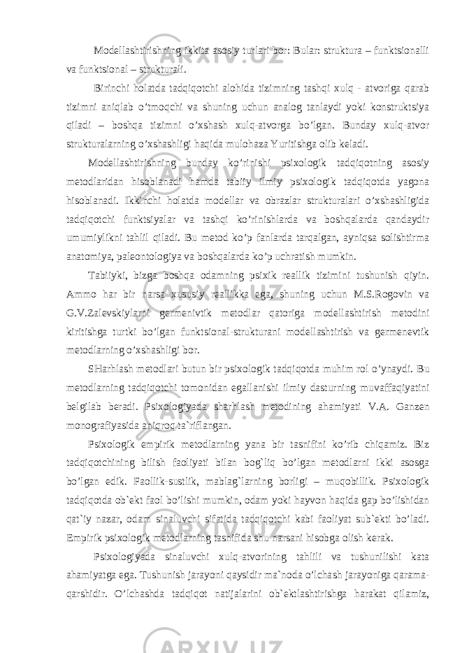 Modellashtirishning ikkita asosiy turlari bor: Bular: struktura – funktsionalli va funktsional – strukturali. Birinchi holatda tadqiqotchi alohida tizimning tashqi xulq - atvoriga qarab tizimni aniqlab o’tmoqchi va shuning uchun analog tanlaydi yoki konstruktsiya qiladi – boshqa tizimni o’xshash xulq-atvorga bo’lgan. Bunday xulq-atvor strukturalarning o’xshashligi haqida mulohaza Yuritishga olib keladi. Modellashtirishning bunday ko’rinishi psixologik tadqiqotning asosiy metodlaridan hisoblanadi hamda tabiiy ilmiy psixologik tadqiqotda yagona hisoblanadi. Ikkinchi holatda modellar va obrazlar strukturalari o’xshashligida tadqiqotchi funktsiyalar va tashqi ko’rinishlarda va boshqalarda qandaydir umumiylikni tahlil qiladi. Bu metod ko’p fanlarda tarqalgan, ayniqsa solishtirma anatomiya, paleontologiya va boshqalarda ko’p uchratish mumkin. Tabiiyki, bizga boshqa odamning psixik reallik tizimini tushunish qiyin. Ammo har bir narsa xususiy reallikka ega, shuning uchun M.S.Rogovin va G.V.Zalevskiylarni germenivtik metodlar qatoriga modellashtirish metodini kiritishga turtki bo’lgan funktsional-strukturani modellashtirish va germenevtik metodlarning o’xshashligi bor. SHarhlash metodlari butun bir psixologik tadqiqotda muhim rol o’ynaydi. Bu metodlarning tadqiqotchi tomonidan egallanishi ilmiy dasturning muvaffaqiyatini belgilab beradi. Psixologiyada sharhl ash metodining ahamiyati V.A . Ganzen monografiyasida aniqroq ta`riflangan. Psixologik empirik metodlarning yana bir tasnifini ko’rib chiqamiz. Biz tadqiqotchining bilish faoliyati bilan bog`liq bo’lgan metodlarni ikki asosga bo’lgan edik. Faollik-sustlik , mablag`larning borligi – muqobillik. Psixologik tadqiqotda ob`ekt faol bo’lishi mumkin, odam yoki hayvon haqida gap bo’lishidan qat`iy nazar, odam sinaluvchi sifatida tadqiqotchi kabi faoliyat sub`ekti bo’ladi. Empirik psixologik metodlarni ng tasnifida shu narsani hisobga olish kerak. Psixologiyada sinaluvchi xulq-atvorining tahlili va tushunilishi kata ahamiyatga ega. Tushunish jarayoni qaysidir ma`noda o’lcha sh jarayoniga qarama- qarshidir. O’lchashda tadqiqot natijalarini ob`ektlashtirishga harakat qilamiz, EKSPERIMENTAL PSIXOLOGIYANING METODLARI 