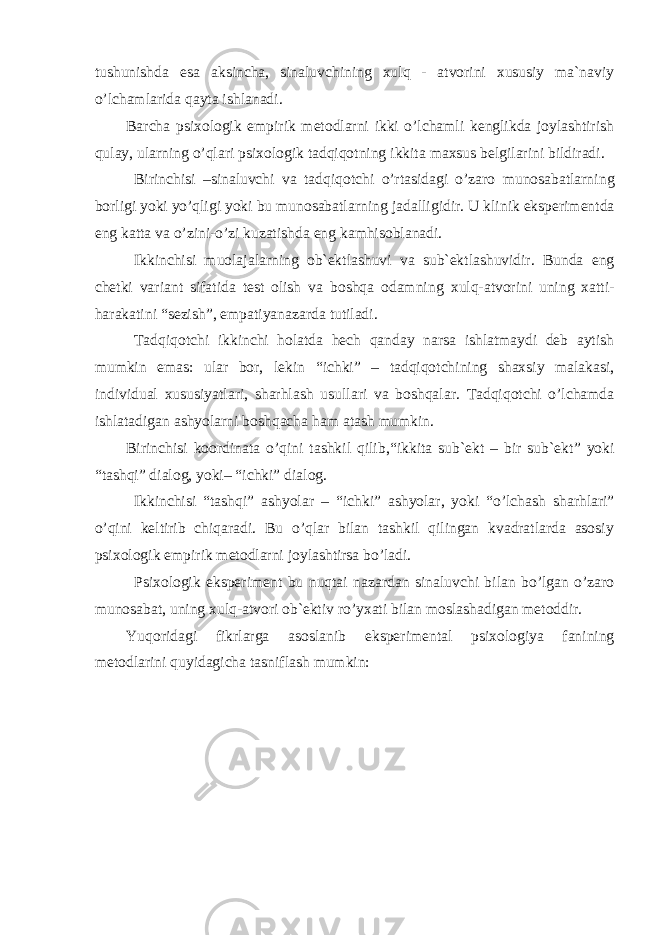 tushunishda esa aksincha, sinaluvchining xulq - atvorini xususiy ma`naviy o’lchamlarida qayta ishlanadi. Barcha psixologik empirik metodlarni ikki o’lchamli kenglikda joylashtirish qulay, ularning o’qlari psixologik tadqiqotning ikki ta maxsus belgilarini bildiradi. Birinchisi –sinaluvchi va tadqiqotchi o’rtasidagi o’zaro munosabatlarni ng borligi yoki yo’qligi yoki bu munosabatlarning jadalligidir . U klinik eksperimentda eng katta va o’zini-o’zi kuzatishda eng kamhisoblanadi. Ikkinchisi muolaja larning ob`ektlashuvi va sub`ektlashuvidir. Bunda eng chetki variant sifatida test olish va boshqa odamni ng xulq-atvorini uning xatti - harakatini “ sezish ” , empatiyanazarda tutiladi. Tadqiqotchi ikkinchi holatda hech qanday narsa ishlatmaydi deb aytish mumkin emas: ular bor, lekin “ ichki ” – tadqiqotchining shaxsiy malakasi, individual xususiyat lari, sharhlash usullari va boshqalar. Tadqiqotchi o’lchamda ishlatadigan ashyolar n i boshqacha ham atash mumkin. Birinchisi koordinata o’qini tashkil qilib ,“ ikkita sub`ekt – bir sub`ekt ” yoki “ tashqi ” dialog , yoki – “ ichki ” dialog. Ikkinchisi “ tashqi ” ashyolar – “ ichki ” ashyolar, yoki “ o’lchash sharhlari” o’qini keltirib chiqaradi. Bu o’qlar bilan tashkil qilingan kvadratlarda asosiy psixologik empirik metodlarni joylashtirsa bo’ladi. Psixologik eksperiment bu nuqtai nazardan sinaluvchi bilan bo’lgan o’zaro munosabat, uning xulq-atvori ob`ektiv ro’yxati bilan moslashadigan metoddir. Y u qoridagi fikrlarga asoslanib e ksperimental psixologiya fanining metodlarini quyidagicha tasniflash mumkin: EKSPERIMENTAL PSIXOLOGIYANING METODLARI 