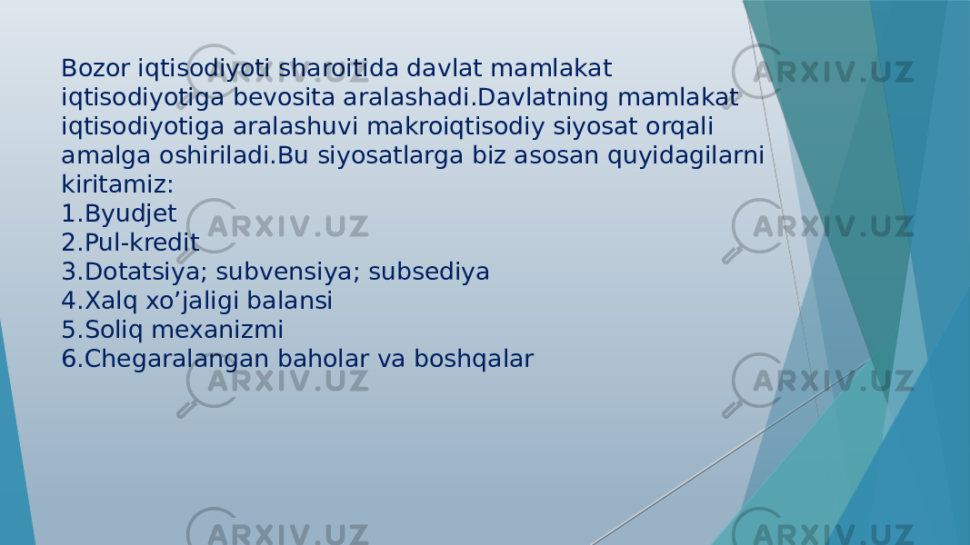 Bozor iqtisodiyoti sharoitida davlat mamlakat iqtisodiyotiga bevosita aralashadi.Davlatning mamlakat iqtisodiyotiga aralashuvi makroiqtisodiy siyosat orqali amalga oshiriladi.Bu siyosatlarga biz asosan quyidagilarni kiritamiz: 1.Byudjet 2.Pul-kredit 3.Dotatsiya; subvensiya; subsediya 4.Xalq xo’jaligi balansi 5.Soliq mexanizmi 6.Chegaralangan baholar va boshqalar 