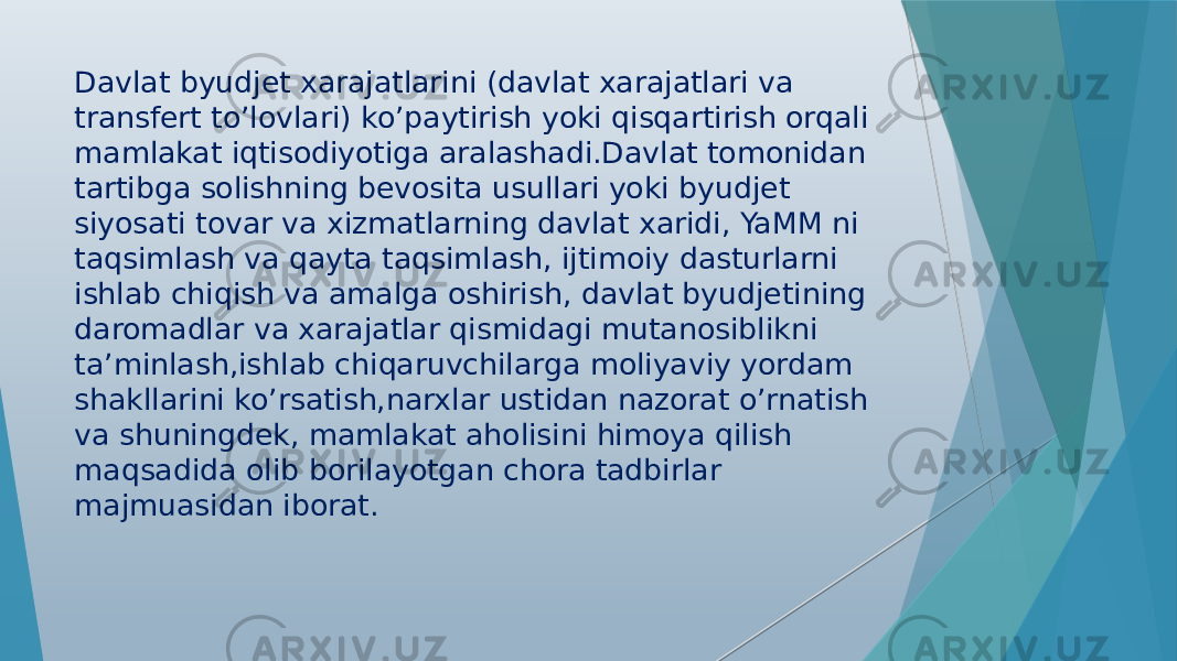 Davlat byudjet xarajatlarini (davlat xarajatlari va transfert to’lovlari) ko’paytirish yoki qisqartirish orqali mamlakat iqtisodiyotiga aralashadi.Davlat tomonidan tartibga solishning bevosita usullari yoki byudjet siyosati tovar va xizmatlarning davlat xaridi, YaMM ni taqsimlash va qayta taqsimlash, ijtimoiy dasturlarni ishlab chiqish va amalga oshirish, davlat byudjetining daromadlar va xarajatlar qismidagi mutanosiblikni ta’minlash,ishlab chiqaruvchilarga moliyaviy yordam shakllarini ko’rsatish,narxlar ustidan nazorat o’rnatish va shuningdek, mamlakat aholisini himoya qilish maqsadida olib borilayotgan chora tadbirlar majmuasidan iborat. 