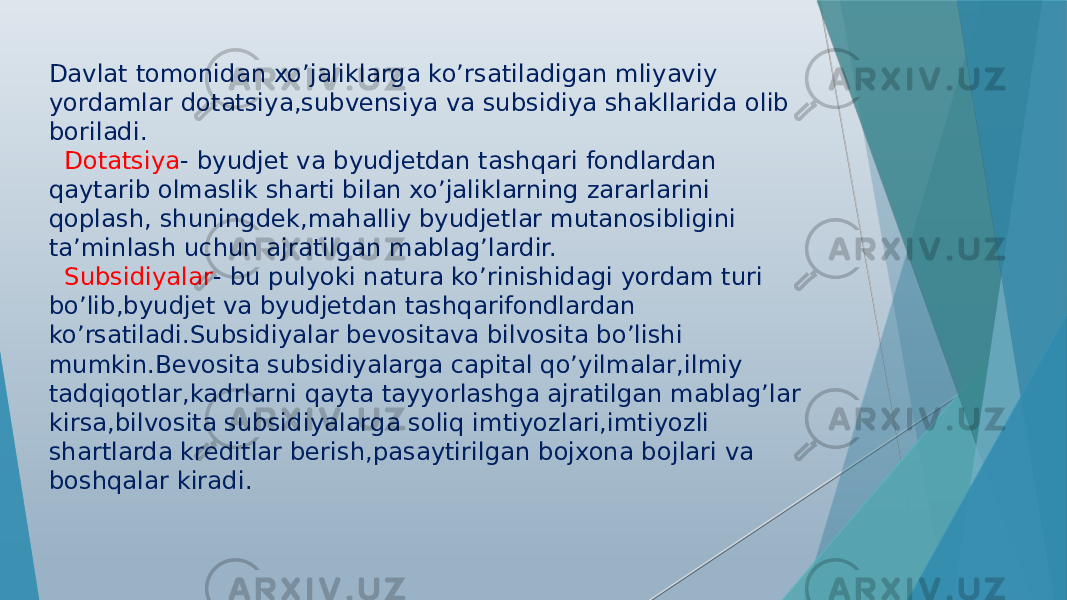 Davlat tomonidan xo’jaliklarga ko’rsatiladigan mliyaviy yordamlar dotatsiya,subvensiya va subsidiya shakllarida olib boriladi. Dotatsiya - byudjet va byudjetdan tashqari fondlardan qaytarib olmaslik sharti bilan xo’jaliklarning zararlarini qoplash, shuningdek,mahalliy byudjetlar mutanosibligini ta’minlash uchun ajratilgan mablag’lardir. Subsidiyalar - bu pulyoki natura ko’rinishidagi yordam turi bo’lib,byudjet va byudjetdan tashqarifondlardan ko’rsatiladi.Subsidiyalar bevositava bilvosita bo’lishi mumkin.Bevosita subsidiyalarga capital qo’yilmalar,ilmiy tadqiqotlar,kadrlarni qayta tayyorlashga ajratilgan mablag’lar kirsa,bilvosita subsidiyalarga soliq imtiyozlari,imtiyozli shartlarda kreditlar berish,pasaytirilgan bojxona bojlari va boshqalar kiradi. 