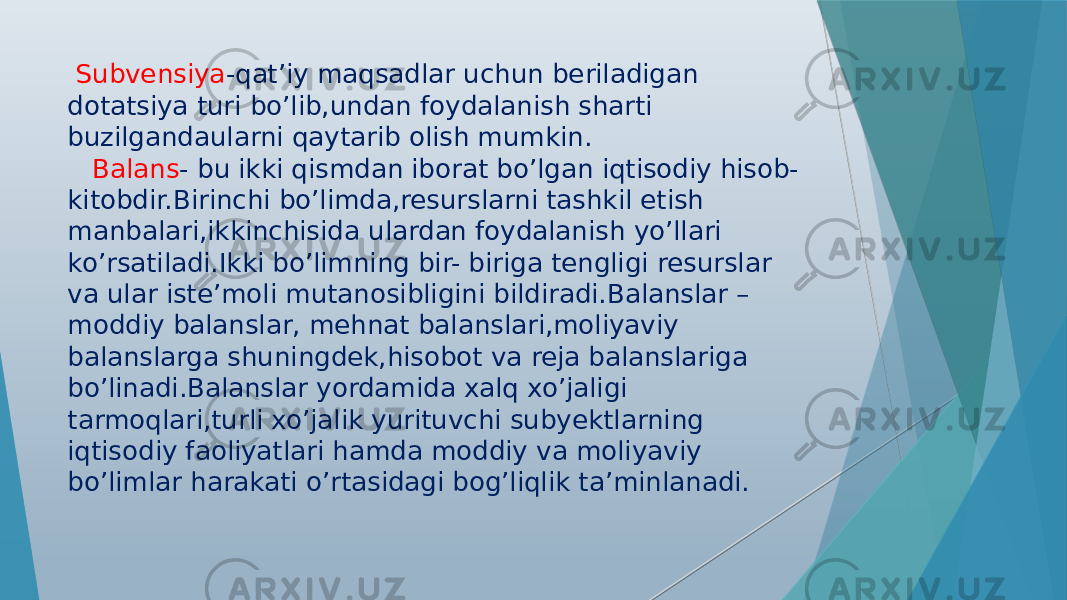  Subvensiya -qat’iy maqsadlar uchun beriladigan dotatsiya turi bo’lib,undan foydalanish sharti buzilgandaularni qaytarib olish mumkin. Balans - bu ikki qismdan iborat bo’lgan iqtisodiy hisob- kitobdir.Birinchi bo’limda,resurslarni tashkil etish manbalari,ikkinchisida ulardan foydalanish yo’llari ko’rsatiladi.Ikki bo’limning bir- biriga tengligi resurslar va ular iste’moli mutanosibligini bildiradi.Balanslar – moddiy balanslar, mehnat balanslari,moliyaviy balanslarga shuningdek,hisobot va reja balanslariga bo’linadi.Balanslar yordamida xalq xo’jaligi tarmoqlari,turli xo’jalik yurituvchi subyektlarning iqtisodiy faoliyatlari hamda moddiy va moliyaviy bo’limlar harakati o’rtasidagi bog’liqlik ta’minlanadi. 