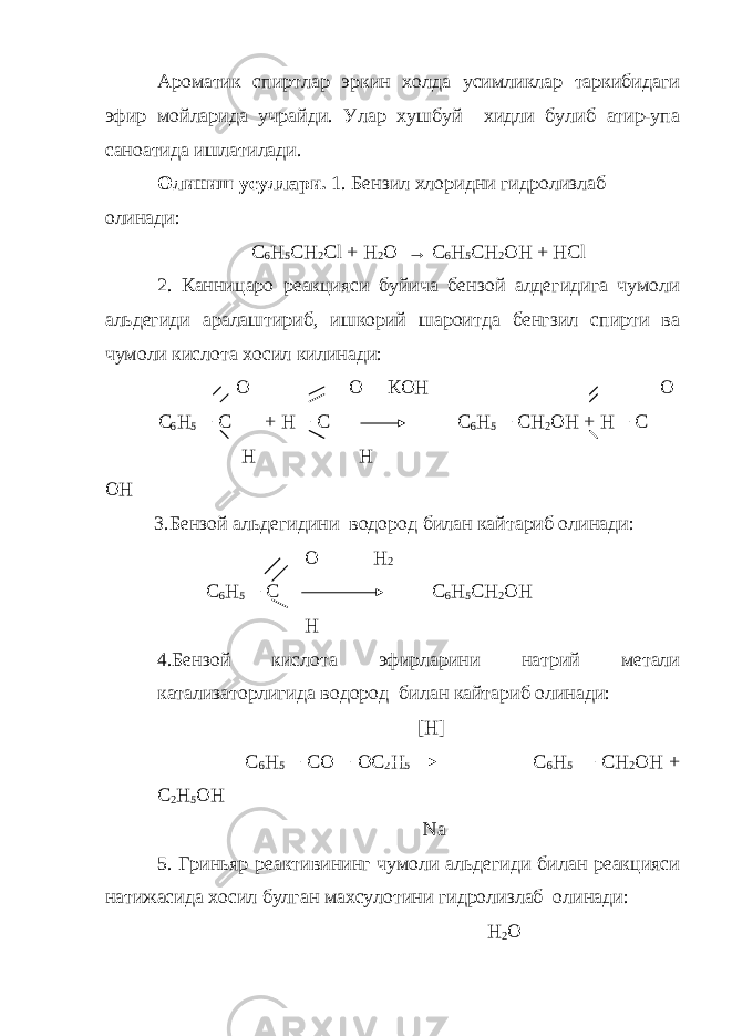 Ароматик спиртлар эркин холда усимликлар таркибидаги эфир мойларида учрайди. Улар хушбуй хидли булиб атир-упа саноатида ишлатилади. Олиниш усуллари. 1. Бензил хлоридни гидролизлаб олинади: C 6 H 5 CH 2 Cl + H 2 O → C 6 H 5 CH 2 OH + HCl 2. Канницаро реакцияси буйича бензой алдегидига чумоли альдегиди аралаштириб, ишкорий шароитда бенгзил спирти ва чумоли кислота хосил килинади: О О КОН О С 6 Н 5 − С + Н − С С 6 Н 5 − СН 2 ОН + Н − С Н Н ОН 3.Бензой альдегидини водород билан кайтариб олинади: О Н 2 С 6 Н 5 − С С 6 Н 5 СН 2 ОН Н 4.Бензой кислота эфирларини натрий метали катализаторлигида водород билан кайтариб олинади: [ H ] С 6 Н 5 − СО − ОС 2 Н 5 С 6 Н 5 − СН 2 ОН + С 2 Н 5 ОН Na 5. Гриньяр реактивининг чумоли альдегиди билан реакцияси натижасида хосил булган махсулотини гидролизлаб олинади: H 2 O 