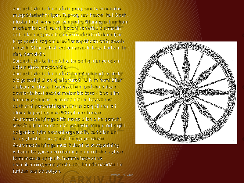 Zardushtiylik ta’limotida tuproq, suv, havo va olov muqaddaslashtirilgan. Tuproq, suv, havoni bul-G’ash, ifloslantirish yeng ogir gunohdir. SHuning uchun ham marhumlar erni, suvni, havoni zaharlab quymasin deb, ularning jasadlari maxsus idishlarda kumilgan. Erga yaxshi. soglom uruG’lar sepishdan ortiq savob ish yuh. YEkin yekish erdagi yovuzliklarga barham be- rish, demakdir. Zardushtiylik ta’limoticha, bu borliq, dunyo odam uchun sinov maydonidir. Zardushtiylik ta’limotida Odam Ato haqidagi fikrlar o’ziga xosligi bilan ajralib turadi. U Iyim nomi bilan atalgan bu dinda. Insoniyat Iyim podsho bulgan davrlarda baxt-saodat makonida kasal-lik va ulim kurmay yashagan. Iyim odamlarni, hay-von va qushlarni parvarishlagan, Er yuzida qizil shu’lali olovni kupaytirgan va 900 yil umr kurgan. Axuramazda Iyimga oltin nayza bilan oltin qamchi sovG’a qilgan. Er odamlar yashashi uchun torlik qilib qolganida, Iyim nayzani erga suqib, xudodan uni ksngaytirishni suragan va bunga yerishgan. Axuramazda Iyimga muzlik davri kelayotganining xabariri bergan va bu ofatning oldini olishni aytgan. Iyrm maxsus uy qurib, hamma hayvon va usimliklarning yeng yaxshi: zoti hamda navidan bir juftdan saqlab qolgan. www.arxiv.uz 