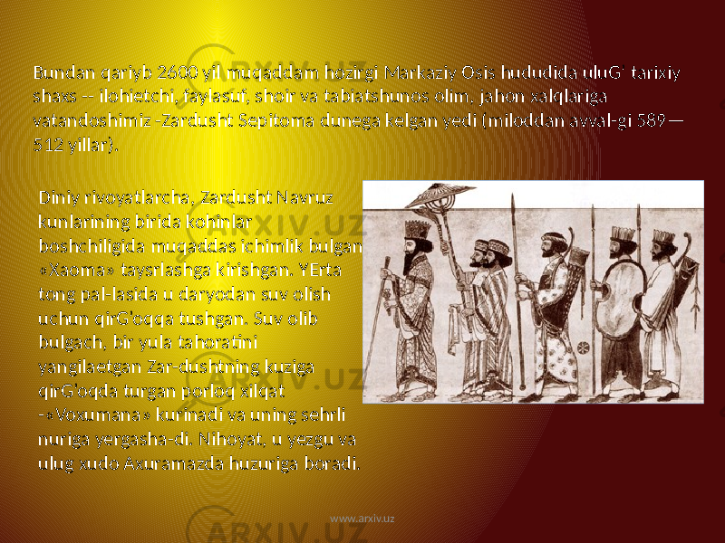 Bundan qariyb 2600 yil muqaddam hozirgi Markaziy Osis hududida uluG’ tarixiy shaxs -- ilohietchi, faylasuf, shoir va tabiatshunos olim, jahon xalqlariga vatandoshimiz -Zardusht Sepitoma dunega kelgan yedi (miloddan avval-gi 589— 512 yillar). Diniy rivoyatlarcha, Zardusht Navruz kunlarining birida kohinlar boshchiligida muqaddas ichimlik bulgan «Xaoma» taysrlashga kirishgan. YErta tong pal-lasida u daryodan suv olish uchun qirG’oqqa tushgan. Suv olib bulgach, bir yula tahoratini yangilaetgan Zar-dushtning kuziga qirG’oqda turgan porloq xilqat -«Voxumana» kurinadi va uning sehrli nuriga yergasha-di. Nihoyat, u yezgu va ulug xudo Axuramazda huzuriga boradi. www.arxiv.uz 