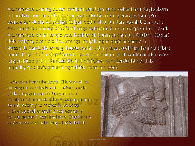 Axuramazda uzining butun borliqni yaratgan xudo yekani haqidagi xabarni bildirish uchun odamlar ora-sidan Zardushtni tanlaganini aytadi. (Bu vaqtda Zar-dusht 40 yoshga tulgan yedi). SHu kundan boshlab Zardusht Axuramazda dinining payG’ambariga aylanadi. YEndi u uz qavmlari orasida Axuramzada dinini targib yeta boshlaydi. Buning uchun u «Gatlar» (Xatlar) deb atalgan, qushiq qilib aytishga muljallangan shs’rlar yaratadi. 40 sshida Zardusht avvalgi kupxudochilik diniy tasavvurlariga hamda tabiat hodisalariga siG’inish ye’tiqodlariga qarshi chiqib, yakkaxudochilikka asos- langan kitobiy din - Zardushtiylik dinini yarat-gan. Zardusht dastlab mahalliy qabilaviy dinlarning rohiblaridan biri yedi. - «Avesto» ham isbotlaydi. CHunonchi, bu dinning muqaddas kitobi — «Avesto»da yakkayu-yagona xudo Axu-ramazda yaratgan 16 mamlakatdan 9 tasining nomi Ja-nubi-G’arbiy va Markaziy OsiSdagi viloyat va shaharlardir. 2 tasi afsonaviy bo’lsa, qolgan 5 tasi Hindiston, Ozarbayjon va Armaniston hududlariga tuG’ri ksladi. www.arxiv.uz 