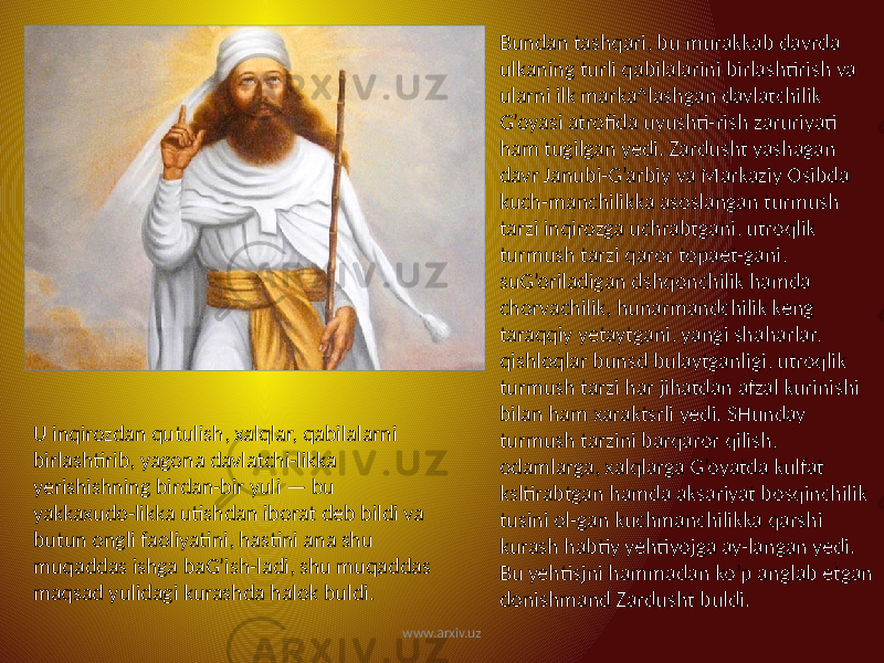 Bundan tashqari, bu murakkab davrda ulkaning turli qabilalarini birlashtirish va ularni ilk marka^lashgan davlatchilik G’oyasi atrofida uyushti-rish zaruriyati ham tugilgan yedi. Zardusht yashagan davr Janubi-G’arbiy va Markaziy Osibda kuch-manchilikka asoslangan turmush tarzi inqirozga uchrabtgani, utroqlik turmush tarzi qaror topaet-gani, suG’oriladigan dshqonchilik hamda chorvachilik, hunarmandchilik keng taraqqiy yetaytgani, yangi shaharlar, qishloqlar bunsd bulaytganligi, utroqlik turmush tarzi har jihatdan afzal kurinishi bilan ham xaraktsrli yedi. SHunday turmush tarzini barqaror qilish, odamlarga, xalqlarga G’oyatda kulfat ksltirabtgan hamda aksariyat bosqinchilik tusini ol-gan kuchmanchilikka qarshi kurash habtiy yehtiyojga ay-langan yedi. Bu yehtisjni hammadan ko’p anglab etgan donishmand Zardusht buldi. U inqirozdan qutulish, xalqlar, qabilalarni birlashtirib, yagona davlatchi-likka yerishishning birdan-bir yuli — bu yakkaxudo-likka utishdan iborat deb bildi va butun ongli faoliyatini, hastini ana shu muqaddas ishga baG’ish-ladi, shu muqaddas maqsad yulidagi kurashda halok buldi. www.arxiv.uz 