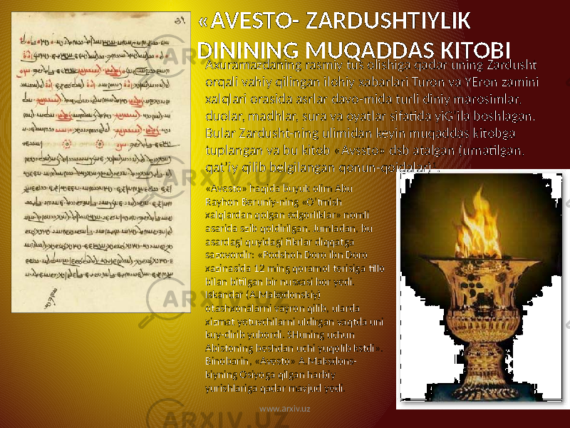 «AVESTO- ZARDUSHTIYLIK DININING MUQADDAS KITOBI Axuramazdaning rasmiy tus olishiga qadar uning Zardusht orqali vahiy qilingan ilohiy xabarlari Turon va YEron zamini xalqlari orasida asrlar davo-mida turli diniy marosimlar, duolar, madhlar, sura va oyatlar sifatida yiG’ila boshlagan. Bular Zardusht-ning ulimidan keyin muqaddas kitobga tuplangan va bu kitob «Avssto» dsb atalgan (urnatilgan, qat’iy qilib belgilangan qonun-qoidalar) 1 . «Avesto» haqida buyuk olim Abu Rayhon Beruniy-ning «O’tmish xalqlardan qolgan edgorliklar» nomli asarida szib qoldirilgan. Jumladan, bu asardagi quyidagi fikrlar diqqatga sazovordir: «Podshoh Doro ibn Doro xazinasida 12 ming qoramol terisiga tillo bilan bitilgan bir nusxasi bor yedi. Iskandar (A.Makedonskiy) otashxonalarni vayron qilib, ularda xizmat yetuvchilarni uldirgan vaqtda uni kuy-dirib yubordi. SHuning uchun Abistoning beshdan uchi yuqolib kstdi». Binobarin, «Avesto» A.Maksdons- kiyning Osiyoga qilgan harbiy yurishlariga qadar mavjud yedi. www.arxiv.uz 