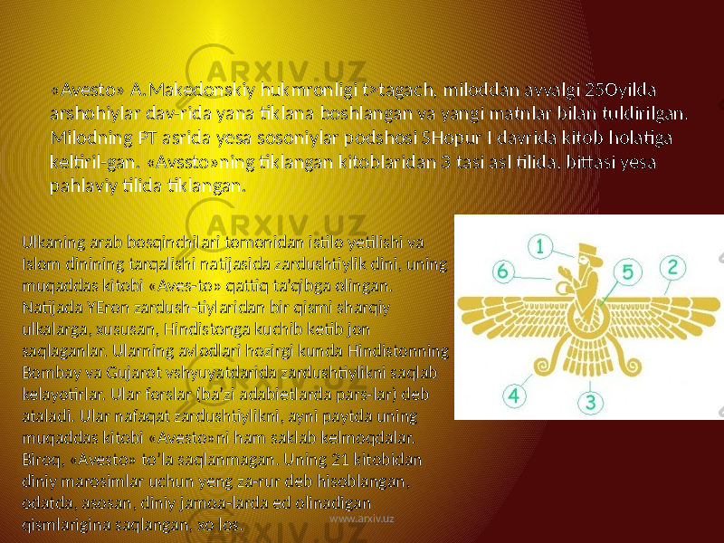 «Avesto» A.Makedonskiy hukmronligi t>tagach, miloddan avvalgi 25Oyilda arshohiylar dav-rida yana tiklana boshlangan va yangi matnlar bilan tuldirilgan. Milodning PT asrida yesa sosoniylar podshosi SHopur I davrida kitob holatiga keltiril-gan. «Avssto»ning tiklangan kitoblaridan 3 tasi asl tilida, bittasi yesa pahlaviy tilida tiklangan. Ulkaning arab bosqinchilari tomonidan istilo yetilishi va Islom dinining tarqalishi natijasida zardushtiylik dini, uning muqaddas kitobi «Aves-to» qattiq ta’qibga olingan. Natijada YEron zardush-tiylaridan bir qismi sharqiy ulkalarga, xususan, Hindistonga kuchib ketib jon saqlaganlar. Ularning avlodlari hozirgi kunda Hindistonning Bombay va Gujarot vshyuyatdarida zardushtiylikni saqlab kelayotirlar. Ular forslar (ba’zi adabietlarda pars-lar) deb ataladi. Ular nafaqat zardushtiylikni, ayni paytda uning muqaddas kitobi «Avesto»ni ham saklab kelmoqdalar. Biroq, «Avesto» to’la saqlanmagan. Uning 21 kitobidan diniy marosimlar uchun yeng za-rur deb hisoblangan, odatda, asosan, diniy jamoa-larda ed olinadigan qismlarigina saqlangan, xo los. www.arxiv.uz 