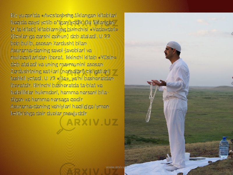 Biz yuqorida «Avestoshshg tiklangan kitoblari haqida qayd yetib o’tgan yedik. Bu tiklangan (4 ta kitob) kitoblarning birinchisi «Vadovdot» (Devlar-ga qarshi qonun) deb ataladi. U 22 bob bulib, asosan Zardusht bilan Axuramazdaning savol-javoblari va muloqotlaridan iborat. Ikkinchi kitob «YOsin» deb ataladi va uning mazmunini asosan Zardushtning xat-lari (nomalari) eki gatlari tashkil yetadi. U 72 «Ha», ya’ni bashoratdan iboratdir. Birinchi bashoratda ta-biat va halolliklar hukmdori, hamma narsani bila- digan va hamma narsaga qodir Axuramazdaning vahiylari haqligiga iymon keltirishga doir duolar mavjuddir www.arxiv.uz 