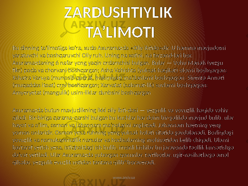 ZARDUSHTIYLIK TA’LIMOTI Bu dinning ta’limotiga ko’ra, xudo Axuramazda «Oliy ibtido»dir. U hamma mavjudotni yaratuvchi va boshqaruvchi Oliy ruh. Uning na xotini, na farzand-lari bor. Axuramazdaning 6 nafar yeng yaqin erdamchisi bulgan. Bular — Vohu Manah (yezgu fikr) poda va chorvani boshqargan; Asha Vahishta (yuksak haqikat) olovni boshqargan; Xshatra Varьya (munosib qudrat, hokimiyat) ma’danlarni boshqargan; Siyenta Armati (muqaddas itoat) erni boshqargan; Xarvatat (salomat-lik) suvlarni boshqargan; Amyeryetat (mangulik) usim-liklar dunbsini boshqargan Axuramazda butun mavjudlikning ikki oliy ibti-dosi — yezgulik va yovuzlik haqida vahiy qiladi. Bir-biriga qarama-qarshi bulgan bu kuchlar har doim bir-galikda mavjud bulib, ular hayot va o’lim, osmon va jahannam ma’nolarini anglatadi. Jahannam haetning yeng yomon onlaridir. Osmon yesa ruhning yeng yuksak holati sifatida gavdalanadi. Borliqdagi yovuzlik va nomukammallik narsalar va hodisalarning mohiyatidan kelib chiqadi. Ularni bartaraf yetish yesa, istiqboldagi ish bulib, imonli kishilar bu jarayonda faollik kursatishga da’vat yetiladi. Ular Axuramazda yuborgan qonunlar, tartibotlar, ugit-nasihatlarga amal qilsalar, yezgulik evuzlik ustidan tantana qilib^boraveradi. www.arxiv.uz 