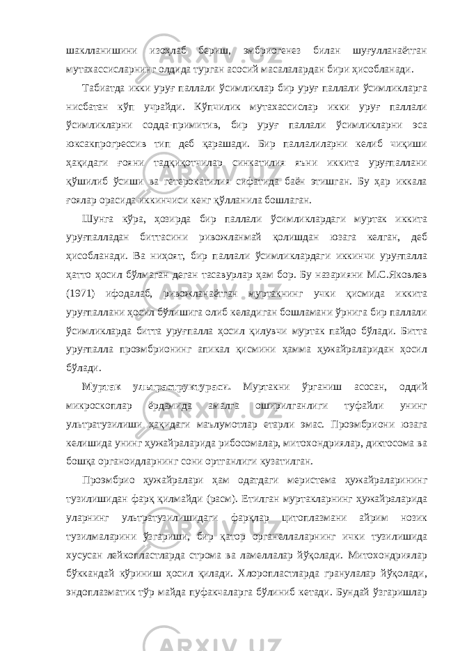 шаклланишини изоҳлаб бериш, эмбриогенез билан шуғулланаётган мутахассисларнинг олдида турган асосий масалалардан бири ҳисобланади. Табиатда икки уруғ паллали ўсимликлар бир уруғ паллали ўсимликларга нисбатан кўп учрайди. Кўпчилик мутахассислар икки уруғ паллали ўсимликларни содда-примитив, бир уруғ паллали ўсимликларни эса юксакпрогрессив тип деб қарашади. Бир паллалиларни келиб чиқиши ҳақидаги ғояни тадқиқотчилар синкатилия яъни иккита уруғпаллани қўшилиб ўсиши ва гетерокатилия сифатида баён этишган. Бу ҳар иккала ғоялар орасида иккинчиси кенг қўлланила бошлаган. Шунга кўра, ҳозирда бир паллали ўсимликлардаги муртак иккита уруғпалладан биттасини ривожланмай қолишдан юзага келган, деб ҳисобланади. Ва ниҳоят, бир паллали ўсимликлардаги иккинчи уруғпалла ҳатто ҳосил бўлмаган деган тасавурлар ҳам бор. Бу назарияни М.С.Яковлев (1971) ифодалаб, ривожланаётган муртакнинг учки қисмида иккита уруғпаллани ҳосил бўлишига олиб келадиган бошламани ўрнига бир паллали ўсимликларда битта уруғпалла ҳосил қилувчи муртак пайдо бўлади. Битта уруғпалла проэмбрионинг апикал қисмини ҳамма ҳужайраларидан ҳосил бўлади. Муртак ультраструктураси. Муртакни ўрганиш асосан, оддий микроскоплар ёрдамида амалга оширилганлиги туфайли унинг ультратузилиши ҳақидаги маълумотлар етарли эмас. Проэмбриони юзага келишида унинг ҳужайраларида рибосомалар, митохондриялар, диктосома ва бошқа органоидларнинг сони ортганлиги кузатилган. Проэмбрио ҳужайралари ҳам одатдаги меристема ҳужайраларининг тузилишидан фарқ қилмайди (расм). Етилган муртакларнинг ҳужайраларида уларнинг ультратузилишидаги фарқлар цитоплазмани айрим нозик тузилмаларини ўзгариши, бир қатор органеллаларнинг ички тузилишида хусусан лейкопластларда строма ва ламеллалар йўқолади. Митохондриялар бўккандай кўриниш ҳосил қилади. Хлоропластларда гранулалар йўқолади, эндоплазматик тўр майда пуфакчаларга бўлиниб кетади. Бундай ўзгаришлар 