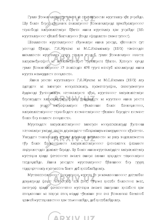 Гулли ўсимликларда сутсимон ва сарғиш рангли муртаклар кўп учрайди. Шу билан бирга кўпчилик оилаларнинг ўсимликларида ҳужайраларининг таркибида хлоропластлари бўлган яшил муртаклар ҳам учрайди (RS: муртакларнинг кўплаб белгиларини ўзида ифодалаган схема тузинг). Шаклланган муртакларнинг айримлари яшил рангда, кўпчилиги сут рангида бўлади. Г.Я.Жукова ва М.С.Яковлевлар (1973) томонидан шаклланган муртаклар чуқур таҳлил этилиб, гулли ўсимликлрни иккита: хлороэмбриофит ва лейкоэмбриофит грухларига бўлган. Ҳозирги кунда гулли ўсимликларнинг 72 оиласидан 428 турга мансуб вакилларида яшил муртак мавжудлиги аниқланган. Яшил рангли муртакларни Г.Я.Жукова ва М.С.Яковлев (1973) лар одатдаги ва электрон микроскоплар, хроматография, спектрометрия ёрдамида ўрганишлари натижаларига кўра, муртакнинг хлоропластлари барглардаги хлоропластлар билан ўхшашлиги ва муртакни яшил рангга кириши унда хлорофилларни тўпланиши билан боғлиқлигини, хлоропластларнинг таркибидаги пигментларнинг тўплами баргдаги пигмент билан бир хиллиги аниқланган. Муртакдаги хлоропластларнинг электрон микроскопларда ўрганиш натижалари уларда юксак даражадаги табақалашув мавжудлигини кўрсатган. Улардаги тилакоидлар етарли даражада шаклланган ва улар эндоплазматик тўр билан боғланганлиги хлоропластларининг физиологик фаоллиги юқорилигидан далолат беради. Бу билан яшил муртаклардаги хлоропластлар мустақил ҳолда фотосинтез амалга ошира олиши ҳақидаги таҳминларни тасдиқлайди. Яшил рангдаги муртакларнинг бўлишини бир гуруҳ тадқиқотчилар прогрессив белги деб ҳисоблайдилар. Мутахассисларнинг фикрларича, муртак ўз ривожланишининг дастлабки даврларида фақат гетеротроф асл (она) тўқима ҳисоби билангина эмас, автотроф ҳолда фотосинтезни мустақил амалга ошириши ҳисобига ҳам озиқланиши ва заҳира озиқ модда тўплаши уни она ўсимликка боғланиб қолмай мустақиллигини ҳам таъминлайди, деб ҳисоблайдилар. 