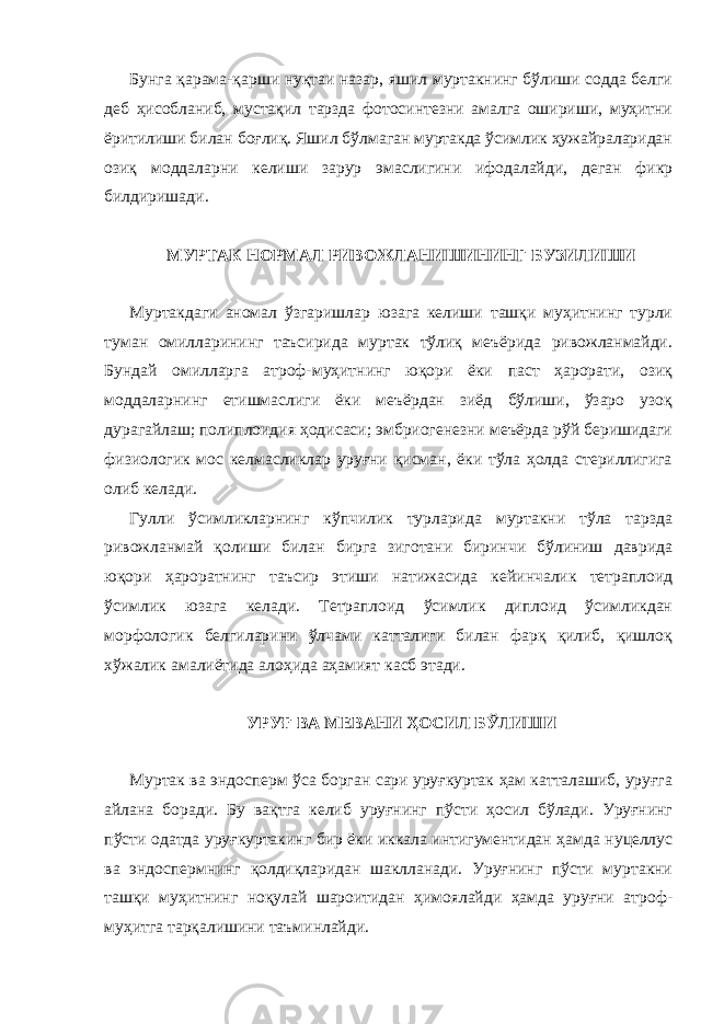 Бунга қарама-қарши нуқтаи назар, яшил муртакнинг бўлиши содда белги деб ҳисобланиб, мустақил тарзда фотосинтезни амалга ошириши, муҳитни ёритилиши билан боғлиқ. Яшил бўлмаган муртакда ўсимлик ҳужайраларидан озиқ моддаларни келиши зарур эмаслигини ифодалайди, деган фикр билдиришади. МУРТАК НОРМАЛ РИВОЖЛАНИШИНИНГ БУЗИЛИШИ Муртакдаги аномал ўзгаришлар юзага келиши ташқи муҳитнинг турли туман омилларининг таъсирида муртак тўлиқ меъёрида ривожланмайди. Бундай омилларга атроф-муҳитнинг юқори ёки паст ҳарорати, озиқ моддаларнинг етишмаслиги ёки меъёрдан зиёд бўлиши, ўзаро узоқ дурагайлаш; полиплоидия ҳодисаси; эмбриогенезни меъёрда рўй беришидаги физиологик мос келмасликлар уруғни қисман, ёки тўла ҳолда стериллигига олиб келади. Гулли ўсимликларнинг кўпчилик турларида муртакни тўла тарзда ривожланмай қолиши билан бирга зиготани биринчи бўлиниш даврида юқори ҳароратнинг таъсир этиши натижасида кейинчалик тетраплоид ўсимлик юзага келади. Тетраплоид ўсимлик диплоид ўсимликдан морфологик белгиларини ўлчами катталиги билан фарқ қилиб, қишлоқ хўжалик амалиётида алоҳида аҳамият касб этади. УРУҒ ВА МЕВАНИ ҲОСИЛ БЎЛИШИ Муртак ва эндосперм ўса борган сари уруғкуртак ҳам катталашиб, уруғга айлана боради. Бу вақтга келиб уруғнинг пўсти ҳосил бўлади. Уруғнинг пўсти одатда уруғкуртакинг бир ёки иккала интигументидан ҳамда нуцеллус ва эндоспермнинг қолдиқларидан шаклланади. Уруғнинг пўсти муртакни ташқи муҳитнинг ноқулай шароитидан ҳимоялайди ҳамда уруғни атроф- муҳитга тарқалишини таъминлайди. 