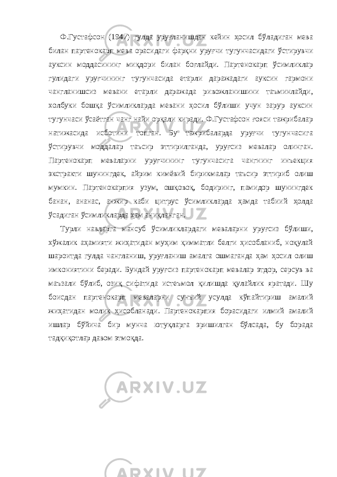 Ф.Густафсон (1947) гулда уруғланишдан кейин ҳосил бўладиган мева билан партенокарп мева орасидаги фарқни уруғчи тугунчасидаги ўстирувчи ауксин моддасининг миқдори билан боғлайди. Партенокарп ўсимликлар гулидаги уруғчининг тугунчасида етарли даражадаги ауксин гармони чангланишсиз мевани етарли даражада ривожланишини таъминлайди, холбуки бошқа ўсимликларда мевани ҳосил бўлиши учун зарур ауксин тугунчаси ўсаётган чанг найи орқали киради. Ф.Густафсон ғояси тажрибалар натижасида исботини топган. Бу тажрибаларда уруғчи тугунчасига ўстирувчи моддалар таъсир эттирилганда, уруғсиз мевалар олинган. Партенокарп меваларни уруғчининг тугунчасига чангнинг инъекция экстракти шунингдек, айрим кимёвий бирикмалар таъсир эттириб олиш мумкин. Партенокарпия узум, ошқовоқ, бодиринг, памидор шунингдек банан, ананас, анжир каби цитрус ўсимликларда ҳамда табиий ҳолда ўсадиган ўсимликларда ҳам аниқланган. Турли навларга мансуб ўсимликлардаги меваларни уруғсиз бўлиши, хўжалик аҳамияти жиҳатидан муҳим қимматли белги ҳисобланиб, ноқулай шароитда гулда чангланиш, уруғланиш амалга ошмаганда ҳам ҳосил олиш имкониятини беради. Бундай уруғсиз партенокарп мевалар этдор, серсув ва маъзали бўлиб, озиқ сифатида истеъмол қилишда қулайлик яратади. Шу боисдан партенокарп меваларни сунъий усулда кўпайтириш амалий жиҳатидан молик ҳисобланади. Партенокарпия борасидаги илмий амалий ишлар бўйича бир мунча ютуқларга эришилган бўлсада, бу борада тадқиқотлар давом этмоқда. 