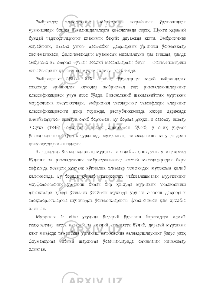 Эмбриолог олимларнинг эмбриогенез жараёнини ўрганишдаги уринишлари бошқа йўналишдагиларга қиёслаганда озроқ. Шунга қарамай бундай тадқиқотларнинг аҳамияти беқиёс даражада катта. Эмбриогенез жараёнини, аввало унинг дастлабки даврларини ўрганиш ўсимликлар систематикаси, филогенезидаги муаммоли масалаларни ҳал этишда, ҳамда эмбриология олдида турган асосий масалалардан бири – тизимлиштириш жараёнларини ҳал этишда муҳим аҳамият касб этади. Эмбриогенез бўйича XIX асрнинг ўрталарига келиб эмбриология соҳасида эришилган ютуқлар эмбрионал тип ривожланишларнинг классификацияси учун асос бўлди. Ривожланиб шаклланаётган муртакни морфологик хусусиятлари, эмбрионал типларнинг тавсифлари уларнинг классификациясига доир хорижда, республикамизда юқори даражада илмийтадқиқот ишлари олиб борилган. Бу борада диққатга сазовор ишлар Р.Суэж (1948) томонидан амалга оширилган бўлиб, у ёпиқ уруғли ўсимликларнинг кўплаб турларида муртакнинг ривожланиши ва унга доир қонуниятларни аниқлаган. Бир паллали ўсимликларнинг муртакини келиб чиқиши, яъни унинг ҳосил бўлиши ва ривожланиши эмбриогенезнинг асосий масалаларидан бири сифатида ҳозирги кунгача кўпчилик олимлар томонидан муҳокома қилиб келинмоқда. Бу борада кўплаб тадқиқотлар табақалашмаган муртакнинг морфологиясини ўрганиш билан бир қаторда муртакни ривожланиш даражалари ҳамда ўсимлик ўсаётган муҳитда уруғни етилиш давридаги алоқадорликларига шунингдек ўсимликларнинг филогенияси ҳам ҳисобга олинган. Муртакни in vitro усулида ўстириб ўрганиш борасидаги илмий тадқиқотлар катта назарий ва амалий аҳамиятга бўлиб, дурагай муртакни кенг миқёсда тажрибада ўрганиш натижасида ғалладошларнинг ўзаро узоқ формаларида табиий шароитда ўсаётганларида олинмаган натижалар олинган. 