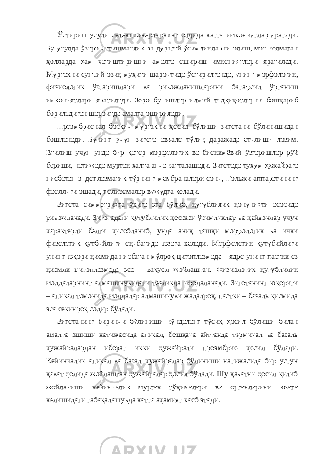 Ўстириш усули селекционерларнинг олдида катта имкониятлар яратади. Бу усулда ўзаро чатишмаслик ва дурагай ўсимликларни олиш, мос келмаган ҳолларда ҳам чатиштиришни амалга ошириш имкониятлари яратилади. Муртакни сунъий озиқ муҳити шароитида ўстирилганда, унинг морфологик, физиологик ўзгаришлари ва ривожланишларини батафсил ўрганиш имкониятлари яратилади. Зеро бу ишлар илмий тадқиқотларни бошқариб бориладиган шароитда амалга оширилади. Проэмбрионал босқич муртакни ҳосил бўлиши зиготани бўлинишидан бошланади. Бунинг учун зигота аввало тўлиқ даражада етилиши лозим. Етилиш учун унда бир қатор морфологик ва биокимёвий ўзгаришлар рўй бериши, натижада муртак халта анча катталашади. Зиготада тухум ҳужайрага нисбатан эндоплазматик тўрнинг мембраналари сони, Гольжи аппаратининг фаоллиги ошади, полисомалар вужудга келади. Зигота симметрияга ўқига эга бўлиб, қутублилик қонунияти асосида ривожланади. Зиготадаги қутублилик ҳоссаси ўсимликлар ва ҳайвонлар учун характерли белги ҳисобланиб, унда аниқ ташқи морфологик ва ички физологик қутбийлиги оқибатида юзага келади. Морфологик қутубийлиги унинг юқори қисмида нисбатан мўлроқ цитоплазмада – ядро унинг пастки оз қисмли цитоплазмада эса – вакуол жойлашган. Физиологик қутублилик моддаларнинг алмашинувидаги тезликда ифодаланади. Зиготанинг юқориги – апикал томонида моддалар алмашинуви жадалроқ, пастки – базаль қисмида эса секинроқ содир бўлади. Зиготанинг биринчи бўлиниши кўндаланг тўсиқ ҳосил бўлиши билан амалга ошиши натижасида апикал, бошқача айтганда терминал ва базаль ҳужайралардан иборат икки ҳужайрали проэмбрио ҳосил бўлади. Кейинчалик апикал ва базал ҳужайралар бўлиниши натижасида бир устун қават ҳолида жойлашган ҳужайралар ҳосил бўлади. Шу қаватни ҳосил қилиб жойланиши кейинчалик муртак тўқималари ва органларини юзага келишидаги табақалашувда катта аҳамият касб этади. 