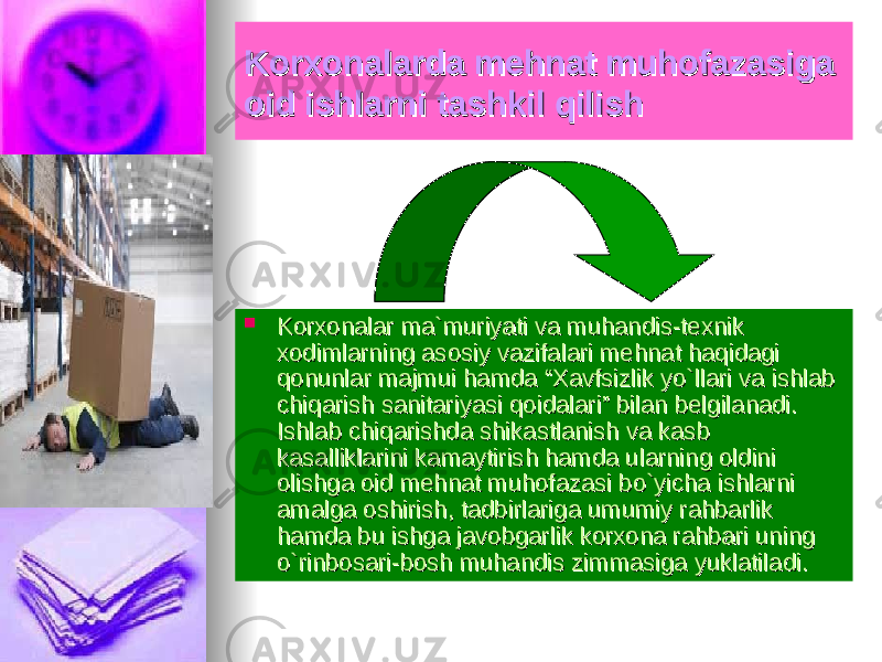 Korxonalarda mehnat muhofazasiga Korxonalarda mehnat muhofazasiga oid ishlarni tashkil qilishoid ishlarni tashkil qilish  Korxonalar ma`muriyati va muhandis-texnik Korxonalar ma`muriyati va muhandis-texnik xodimlarning asosiy vazifalari mehnat haqidagi xodimlarning asosiy vazifalari mehnat haqidagi qonunlar majmui hamda “Xavfsizlik yo`llari va ishlab qonunlar majmui hamda “Xavfsizlik yo`llari va ishlab chiqarish sanitariyasi qoidalari” bilan belgilanadi. chiqarish sanitariyasi qoidalari” bilan belgilanadi. Ishlab chiqarishda shikastlanish va kasb Ishlab chiqarishda shikastlanish va kasb kasalliklarini kamaytirish hamda ularning oldini kasalliklarini kamaytirish hamda ularning oldini olishga oid mehnat muhofazasi bo`yicha ishlarni olishga oid mehnat muhofazasi bo`yicha ishlarni amalga oshirish, tadbirlariga umumiy rahbarlik amalga oshirish, tadbirlariga umumiy rahbarlik hamda bu ishga javobgarlik korxona rahbari uning hamda bu ishga javobgarlik korxona rahbari uning o`rinbosari-bosh muhandis zimmasiga yuklatiladi.o`rinbosari-bosh muhandis zimmasiga yuklatiladi. 