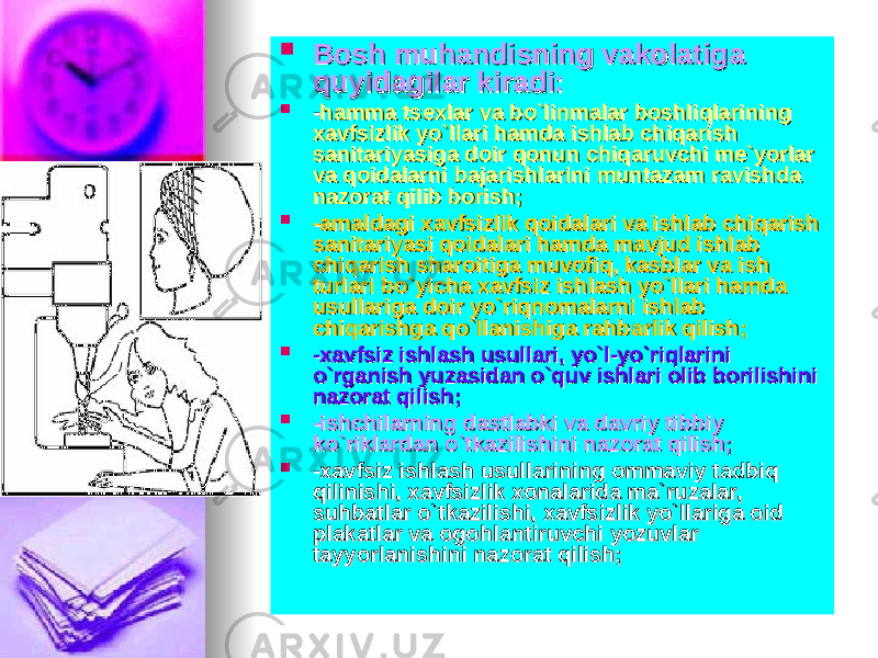  Bosh muhandisning vakolatiga Bosh muhandisning vakolatiga quyidagilar kiradi:quyidagilar kiradi:  -- hamma tsexlar va bo`linmalar boshliqlarining hamma tsexlar va bo`linmalar boshliqlarining xavfsizlik yo`llari hamda ishlab chiqarish xavfsizlik yo`llari hamda ishlab chiqarish sanitariyasiga doir qonun chiqaruvchi me`yorlar sanitariyasiga doir qonun chiqaruvchi me`yorlar va qoidalarni bajarishlarini muntazam ravishda va qoidalarni bajarishlarini muntazam ravishda nazorat qilib borish;nazorat qilib borish;  -amaldagi xavfsizlik qoidalari va ishlab chiqarish -amaldagi xavfsizlik qoidalari va ishlab chiqarish sanitariyasi qoidalari hamda mavjud ishlab sanitariyasi qoidalari hamda mavjud ishlab chiqarish sharoitiga muvofiq, kasblar va ish chiqarish sharoitiga muvofiq, kasblar va ish turlari bo`yicha xavfsiz ishlash yo`llari hamda turlari bo`yicha xavfsiz ishlash yo`llari hamda usullariga doir yo`riqnomalarni ishlab usullariga doir yo`riqnomalarni ishlab chiqarishga qo`llanishiga rahbarlik qilish;chiqarishga qo`llanishiga rahbarlik qilish;  -xavfsiz ishlash usullari, yo`l-yo`riqlarini -xavfsiz ishlash usullari, yo`l-yo`riqlarini o`rganish yuzasidan o`quv ishlari olib borilishini o`rganish yuzasidan o`quv ishlari olib borilishini nazorat qilish;nazorat qilish;  -ishchilarning dastlabki va davriy tibbiy -ishchilarning dastlabki va davriy tibbiy ko`riklardan o`tkazilishini nazorat qilish;ko`riklardan o`tkazilishini nazorat qilish;  -xavfsiz ishlash usullarining ommaviy tadbiq -xavfsiz ishlash usullarining ommaviy tadbiq qilinishi, xavfsizlik xonalarida ma`ruzalar, qilinishi, xavfsizlik xonalarida ma`ruzalar, suhbatlar o`tkazilishi, xavfsizlik yo`llariga oid suhbatlar o`tkazilishi, xavfsizlik yo`llariga oid plakatlar va ogohlantiruvchi yozuvlar plakatlar va ogohlantiruvchi yozuvlar tayyorlanishini nazorat qilish;tayyorlanishini nazorat qilish; 