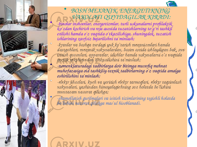 • BOSH MEXANIK, ENERGETIKNING VAKOLATI QUYIDAGILAR KIRADI: • -binolar inshootlar, energotizmlar, turli uskunalarni profilaktik ko`zdan kechirish va reja asosida tuzatishlarning to`g’ri tashkil etilishi hamda o`z vaqtida o`tkazilishiga, shuningdek, tuzatish ishlarining xavfsiz bajarilishni ta`minlash; • -kranlar va boshqa turdagi yuk ko`tarish mexanizmlari hamda dastgohlari, mexanik uskunalardan, bosim ostida ishlaydigan bak, suv isitish qozonlari, apparatlar, idishlar hamda uskunalarni o`z vaqtida texnik tekshiruvdan o`tkazilishini ta`minlash; • -nomenklaturadagi tadbirlarga doir bitimga muvofiq mehnat muhofazasiga oid tashkiliy-texnik tadbirlarning o`z vaqtida amalga oshirilishini ta`minlash; • -elektr jihozlari, kuch va yoritish elektr tarmoqlari, elektr taqsimlash uskunalari, yashindan himoyalagichning soz holatda bo`lishini muntazam nazorat qilishga; • -shamollatish qurilmalari va isitish tizimlarining tegishli holatda bo`lishini nazorat qilishga mas`ul hisoblanadi. 