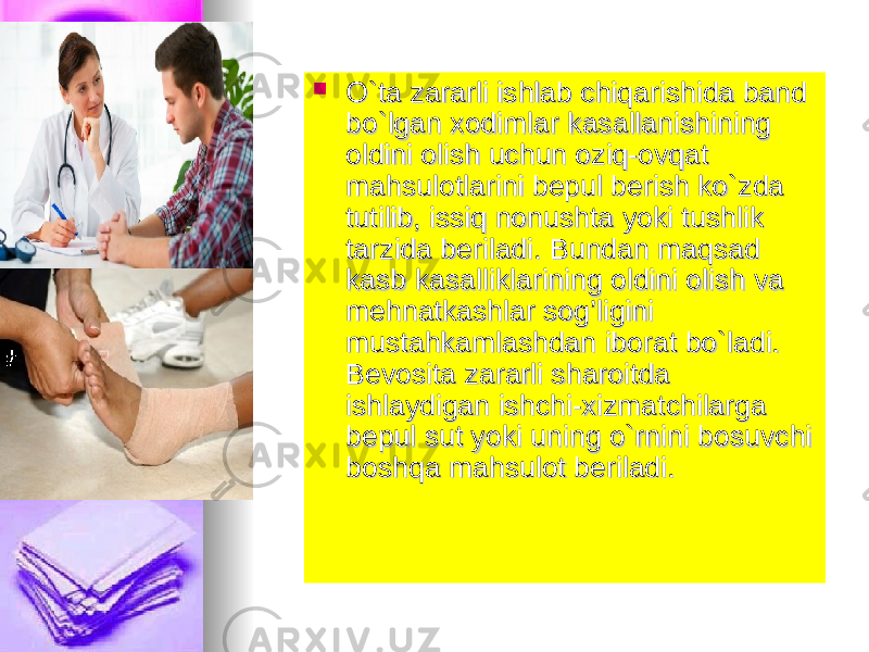  O`ta zararli ishlab chiqarishida band O`ta zararli ishlab chiqarishida band bo`lgan xodimlar kasallanishining bo`lgan xodimlar kasallanishining oldini olish uchun oziq-ovqat oldini olish uchun oziq-ovqat mahsulotlarini bepul berish ko`zda mahsulotlarini bepul berish ko`zda tutilib, issiq nonushta yoki tushlik tutilib, issiq nonushta yoki tushlik tarzida beriladi. Bundan maqsad tarzida beriladi. Bundan maqsad kasb kasalliklarining oldini olish va kasb kasalliklarining oldini olish va mehnatkashlar sog’ligini mehnatkashlar sog’ligini mustahkamlashdan iborat bo`ladi. mustahkamlashdan iborat bo`ladi. Bevosita zararli sharoitda Bevosita zararli sharoitda ishlaydigan ishchi-xizmatchilarga ishlaydigan ishchi-xizmatchilarga bepul sut yoki uning o`rnini bosuvchi bepul sut yoki uning o`rnini bosuvchi boshqa mahsulot beriladi.boshqa mahsulot beriladi. 