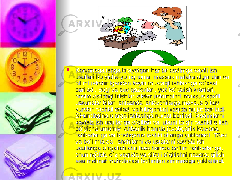  Korxonaga ishga kirayotgan har bir xodimga xavfli ish Korxonaga ishga kirayotgan har bir xodimga xavfli ish usullari bo`yicha yo`riqnoma, maxsus malaka olgandan va usullari bo`yicha yo`riqnoma, maxsus malaka olgandan va bilimi tekshirilgandan keyin mustaqil ishlashga ro`xsat bilimi tekshirilgandan keyin mustaqil ishlashga ro`xsat beriladi. Bug’ va suv qozonlari, yuk ko`tarish kranlari, beriladi. Bug’ va suv qozonlari, yuk ko`tarish kranlari, bosim ostidagi idishlar, elektr uskunalari, maxsus xavfli bosim ostidagi idishlar, elektr uskunalari, maxsus xavfli uskunalar bilan ishlashda ishlovchilarga maxsus o`kuv uskunalar bilan ishlashda ishlovchilarga maxsus o`kuv kurslari tashkil etiladi va bitirganlari xaqida hujjat beriladi. kurslari tashkil etiladi va bitirganlari xaqida hujjat beriladi. SHundagina ularga ishlashga ruxsat beriladi. Xodimlarni SHundagina ularga ishlashga ruxsat beriladi. Xodimlarni xavfsiz ish usullariga o`qitish va ularni to`g’ri tashkil qilish xavfsiz ish usullariga o`qitish va ularni to`g’ri tashkil qilish bo`yicha umumiy rahbarlik hamda javobgarlik korxona bo`yicha umumiy rahbarlik hamda javobgarlik korxona rahbarlariga va boshqaruv tashkilotlariga yuklanadi. TSex rahbarlariga va boshqaruv tashkilotlariga yuklanadi. TSex va bo`limlarda ishchilarni va ustalarni xavfsiz ish va bo`limlarda ishchilarni va ustalarni xavfsiz ish usullariga o`rgatish shu tsex hamda bo`lim rahbarlariga, usullariga o`rgatish shu tsex hamda bo`lim rahbarlariga, shuningdek, o`z vaqtida va sifatli o`qitishni nazorat qilish shuningdek, o`z vaqtida va sifatli o`qitishni nazorat qilish esa mehnat muhofazasi bo`limlari zimmasiga yuklatiladi.esa mehnat muhofazasi bo`limlari zimmasiga yuklatiladi. 