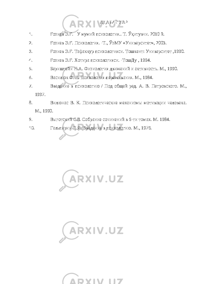 АДАБИЁТЛАР 1. Ғ озиев Э. Ғ . У мумий психология.. Т. Ўқитувчи . 20 10 й. 2. Ғозиев Э.Ғ. Психология. -Т., Ў зМУ «Университет», 2003. 3. Ғозиев Э.Ғ. Тафакур психологияси. Тошкент: Университет ,1990. 4. Ғозиев Э.Ғ. Хотира психологияси. -ТошДу , 1994. 5. Бернштейн Н.А. Физиология движений и активность. М., 1990. 6. Василюк Ф. Е. Психология переживания. М., 1984. 7. Введение в психологию / Под общей ред. А. В. Петровского. М., 1997. 8. Вилюнас В. К. Психологические механизмы мотивации человека. М., 1990. 9. Выготский СЛ. Собрание сочинений в 6-ти томах. М. 1984. 10. Гальперин П.Я. Введение в психологию. М., 1976. 