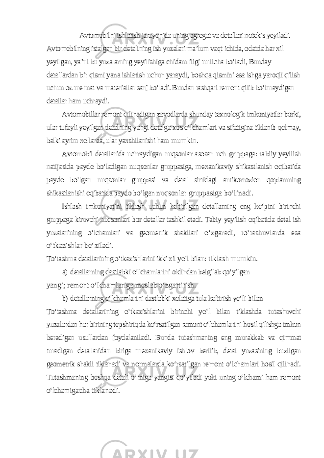 Avtomobilni ishlatish jarayonida uning agregat va detallari notekis yeyiladi. Avtomobilning istalgan bir detalining ish yuzalari ma’lum vaqt ichida, odatda har xil yeyilgan, ya’ni bu yuzalarning yeyilishiga chidamliligi turlicha bо‘ladi, Bunday detallardan bir qismi yana ishlatish uchun yaraydi, boshqa qismini esa ishga yaroqli qilish uchun oz mehnat va materiallar sarf bо‘ladi. Bundan tashqari remont qilib bо‘lmaydigan detallar ham uchraydi. Avtomobillar remont qilinadigan zavodlarda shunday texnologik imkoniyatlar borki, ular tufayli yeyilgan detalning yangi detalga xos о‘lchamlari va sifatigina tiklanib qolmay, balki ayrim xollarda, ular yaxshilanishi ham mumkin. Avtomobil detallarida uchraydigan nuqsonlar asosan uch gruppaga: ta biiy yeyilish natijasida paydo bо‘ladigan nuqsonlar gruppasiga, mexanika viy shikastlanish oqibatida paydo bо‘lgan nuqsonlar gruppasi va detal sirtidagi antikorrozion qoplamning shikastlanishi oqibatida paydo bо‘lgan nuqsonlar gruppasiga bо‘linadi. Ishlash imkoniyatini tiklash uchun keltirilgan detallarning eng kо‘pini birinchi gruppaga kiruvchi nuqsonlari bor detallar tashkil etadi. Tabiy yeyilish oqibatida detal ish yuzalarining о‘lchamlari va geometrik shakllari о‘zgaradi, tо‘tashuvlarda esa о‘tkazishlar bо‘ziladi. Tо‘tashma detallarining о‘tkazishlarini ikki xil yо‘l bilan: tiklash mumkin. a) detallarning dastlabki о‘lchamlarini oldindan belgilab qо‘yilgan yangi; remont о‘lchamlariga moslab о‘zgartirish. b) detallarning о‘lchamlarini dastlabki xolatiga tula keltirish yо‘li bilan Tо‘tashma detallarining о‘tkazishlarini birinchi yо‘l bilan tiklashda t u tashuvchi yuzalardan h ar birining topshiri q da kо‘rsatilgan remont о‘lchamla rini h osil qilishga imkon beradigan usullardan foydalaniladi. Bunda tut ashmaning eng murakkab va qimmat turadigan detallaridan biriga mexanikaviy ishlov berilib, detal yuzasining buzilgan geometrik shakli tiklanadi va normalarda kо‘rsatilgan remont о‘lchamlari hosil qilinadi. Tutashmaning boshqa detali о‘rniga yangisi qо‘yiladi yoki uning о‘lchami ham remont о‘lchami gacha tiklanadi. 