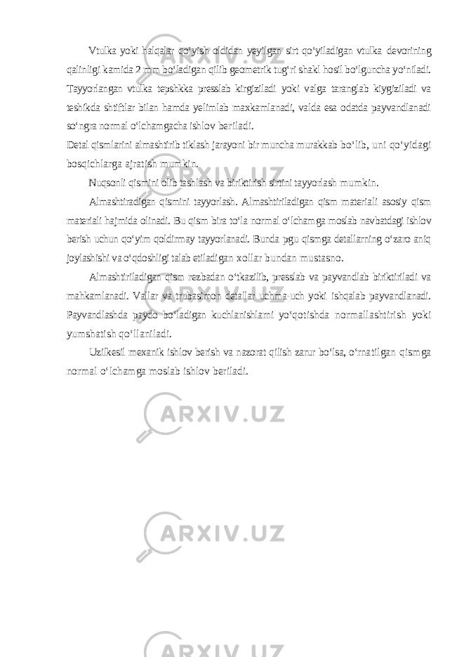 Vtulka yoki halqalar qо‘yish oldidan yeyilgan sirt qо‘yiladigan vtulka devorining qalinligi kamida 2 mm bо‘ladigan qilib geometrik tug‘ri shakl hosil bо‘lguncha yо‘niladi. Tayyorlangan vtulka tepshkka presslab kirgiziladi yoki valga taranglab kiygiziladi va teshikda shtiftlar bilan hamda yelimlab maxkamlanadi, valda esa odatda payvandlanadi sо‘ngra normal о‘lchamgacha ishl ov beriladi. Detal qismlarini almashtirib tiklash jarayoni bir muncha murakkab bо‘lib, uni qо‘yidagi bosqichlarga ajratish mumkin. Nuqsonli qismini olib tashlash va biriktirish sirtini tayyorlash mumkin. Almashtiradigan qismini tayyorlash. Almashtiriladigan qism materia li asosiy qism materiali hajmida olinadi. Bu qism bira tо‘la normal о‘lcham ga moslab navbatdagi ishlov berish uchun qо‘yim qoldirmay tayyorlanadi. Bunda pgu qismga detallarning о‘zaro aniq joylashishi va о‘qdoshligi talab etiladi gan xollar bundan mustasno. Almashtiriladigan qism rezbadan о‘tkazilib, presslab va payvandlab biriktiriladi va mahkamlanadi. Vallar va trubasimon detallar uchma-uch yoki ishqalab payvandlanadi. Payvandlashda paydo bо‘ladigan kuchlanishlarni yо‘q otishda normallashtirish yoki yumshatish qо‘llaniladi. Uzilkesil mexanik ishlov berish va nazorat qilish zarur bо‘lsa, о‘rna tilgan qismga normal о‘lchamga moslab ishlov beriladi. 